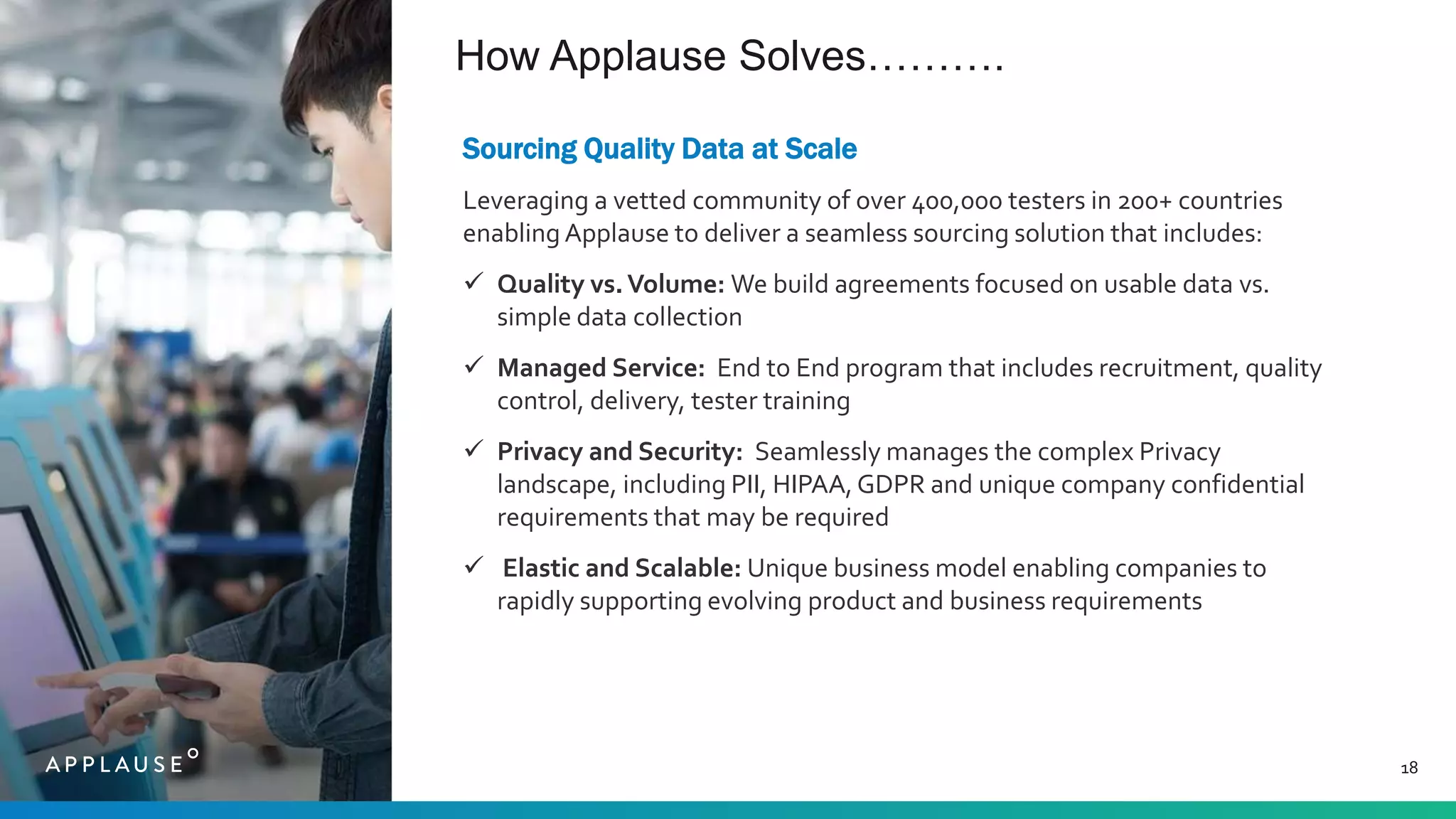 How Applause Solves……….
18
Sourcing Quality Data at Scale
Leveraging a vetted community of over 400,000 testers in 200+ countries
enabling Applause to deliver a seamless sourcing solution that includes:
 Quality vs.Volume: We build agreements focused on usable data vs.
simple data collection
 Managed Service: End to End program that includes recruitment, quality
control, delivery, tester training
 Privacy and Security: Seamlessly manages the complex Privacy
landscape, including PII, HIPAA,GDPR and unique company confidential
requirements that may be required
 Elastic and Scalable: Unique business model enabling companies to
rapidly supporting evolving product and business requirements
 