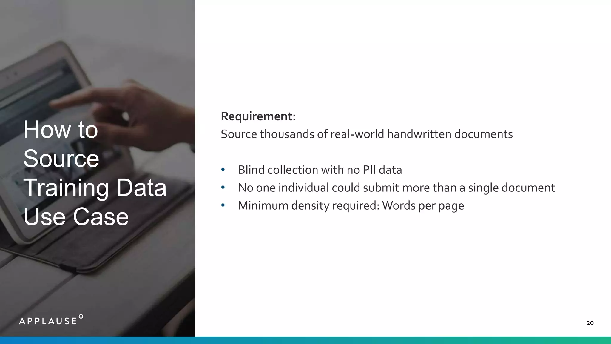 How to
Source
Training Data
Use Case
20
Requirement:
Source thousands of real-world handwritten documents
• Blind collection with no PII data
• No one individual could submit more than a single document
• Minimum density required: Words per page
 