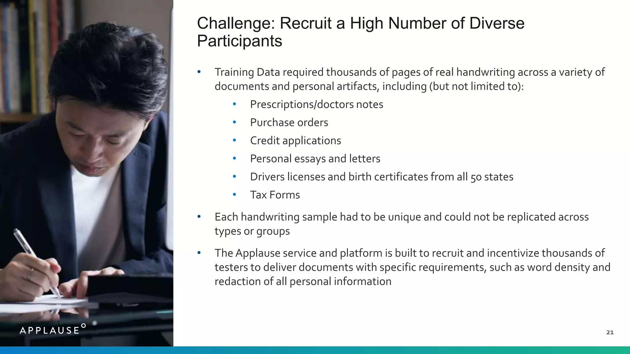 Challenge: Recruit a High Number of Diverse
Participants
21
• Training Data required thousands of pages of real handwriting across a variety of
documents and personal artifacts, including (but not limited to):
• Prescriptions/doctors notes
• Purchase orders
• Credit applications
• Personal essays and letters
• Drivers licenses and birth certificates from all 50 states
• Tax Forms
• Each handwriting sample had to be unique and could not be replicated across
types or groups
• The Applause service and platform is built to recruit and incentivize thousands of
testers to deliver documents with specific requirements, such as word density and
redaction of all personal information
 