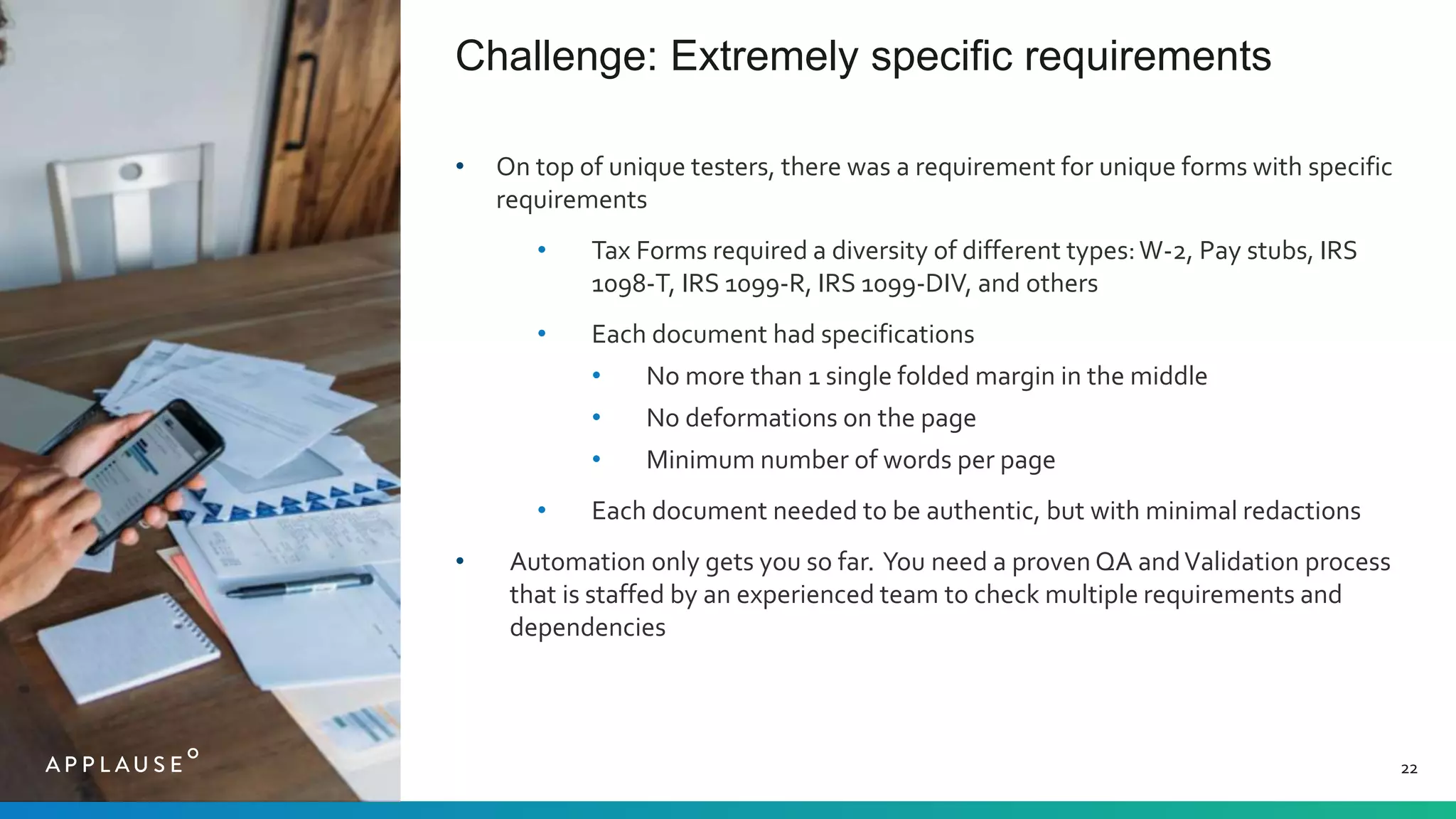 Challenge: Extremely specific requirements
22
• On top of unique testers, there was a requirement for unique forms with specific
requirements
• Tax Forms required a diversity of different types:W-2, Pay stubs, IRS
1098-T, IRS 1099-R, IRS 1099-DIV, and others
• Each document had specifications
• No more than 1 single folded margin in the middle
• No deformations on the page
• Minimum number of words per page
• Each document needed to be authentic, but with minimal redactions
• Automation only gets you so far. You need a proven QA andValidation process
that is staffed by an experienced team to check multiple requirements and
dependencies
 