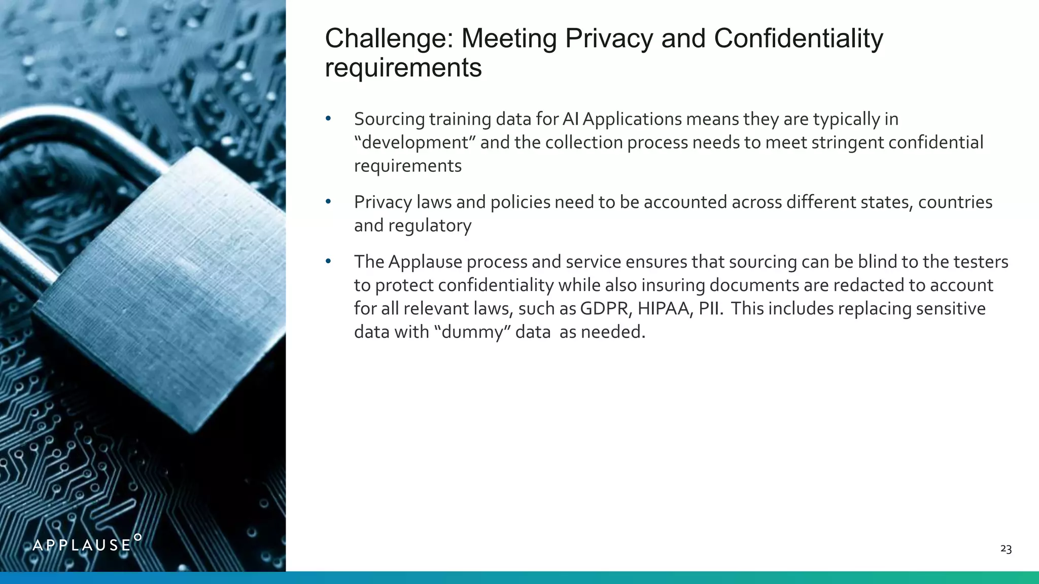 Challenge: Meeting Privacy and Confidentiality
requirements
23
• Sourcing training data for AI Applications means they are typically in
“development” and the collection process needs to meet stringent confidential
requirements
• Privacy laws and policies need to be accounted across different states, countries
and regulatory
• The Applause process and service ensures that sourcing can be blind to the testers
to protect confidentiality while also insuring documents are redacted to account
for all relevant laws, such as GDPR, HIPAA, PII. This includes replacing sensitive
data with “dummy” data as needed.
 