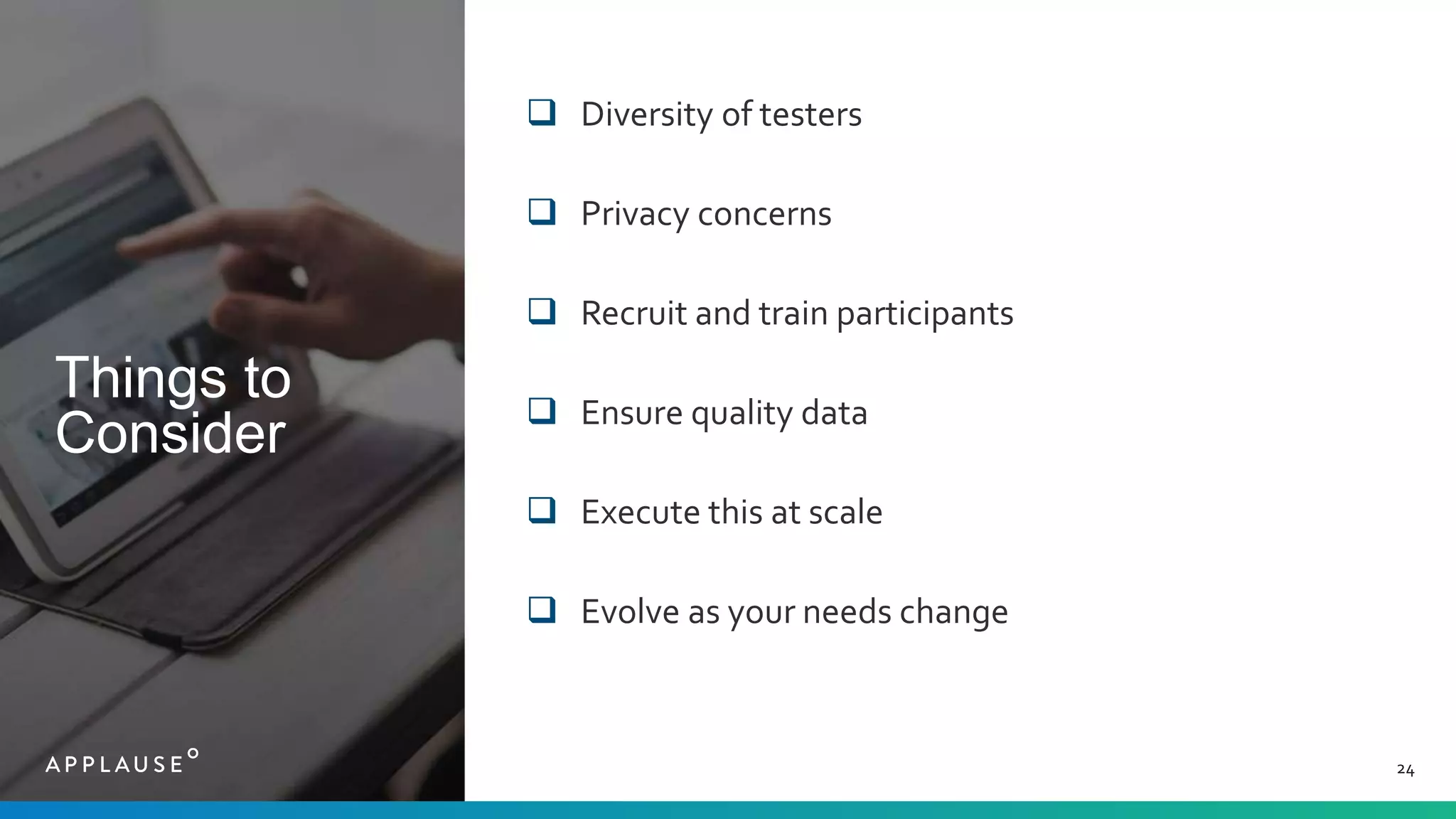 Things to
Consider
24
 Diversity of testers
 Privacy concerns
 Recruit and train participants
 Ensure quality data
 Execute this at scale
 Evolve as your needs change
 