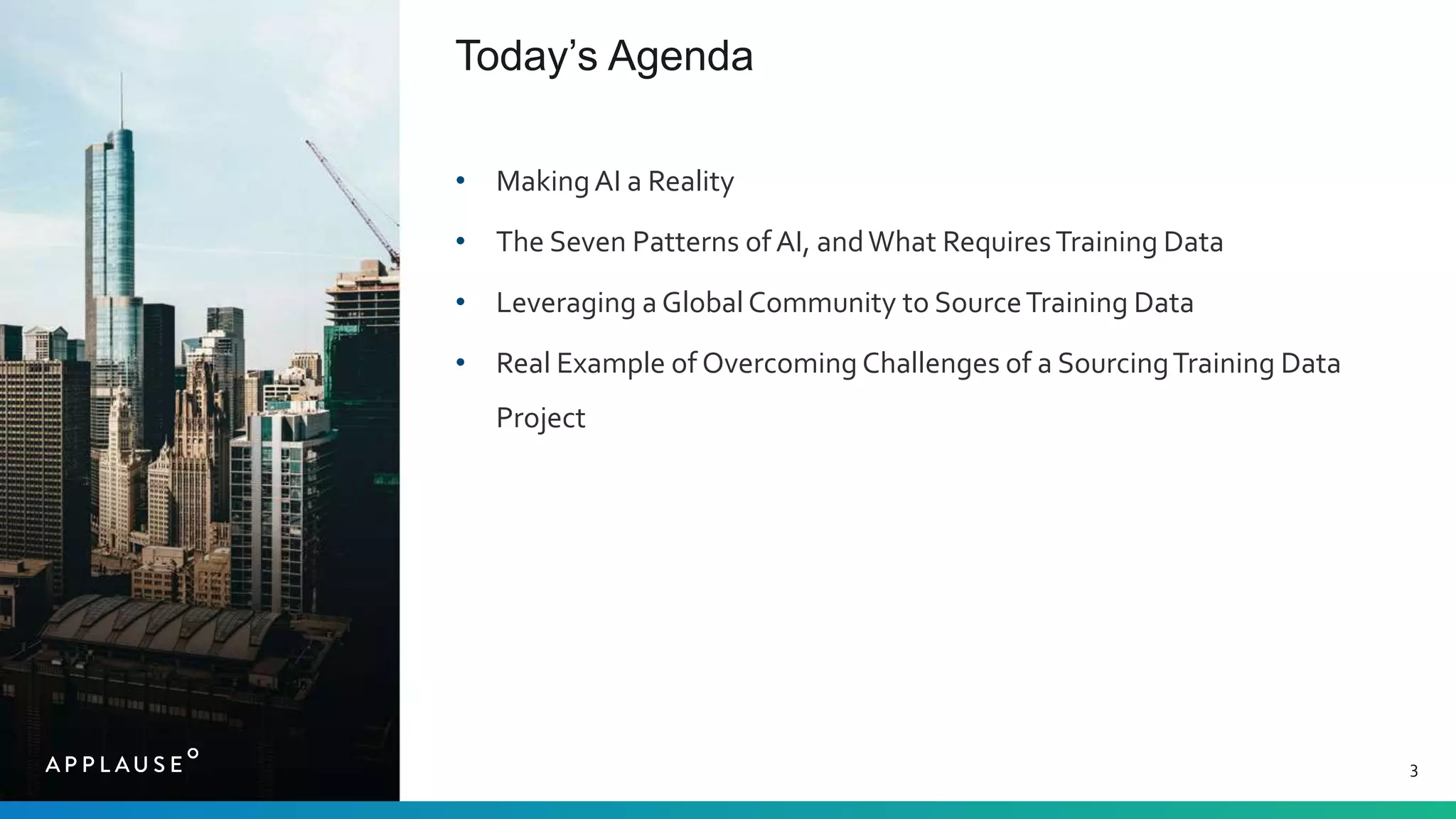 3
Today’s Agenda
• MakingAI a Reality
• The Seven Patterns of AI, andWhat RequiresTraining Data
• Leveraging a Global Community to SourceTraining Data
• Real Example of Overcoming Challenges of a SourcingTraining Data
Project
 