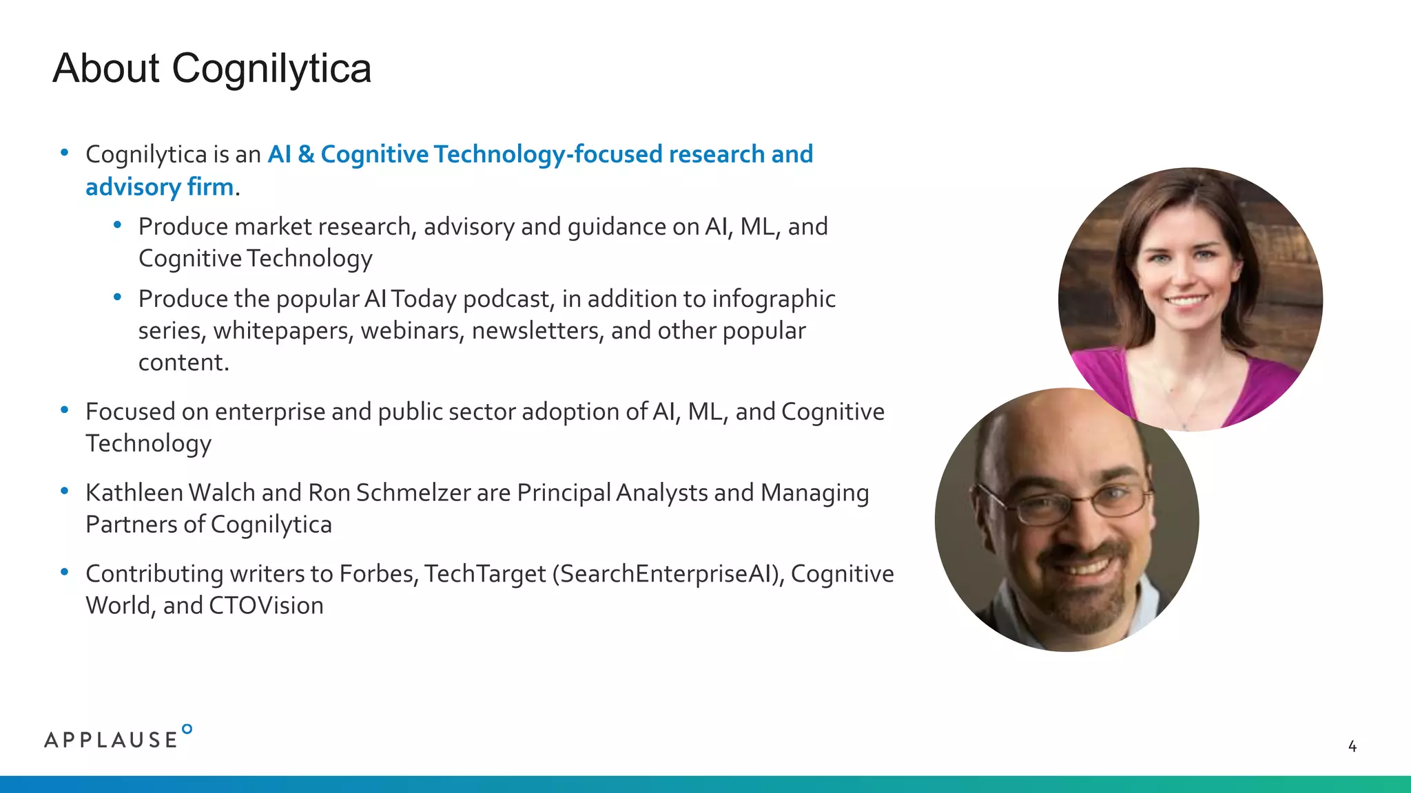 • Cognilytica is an AI & Cognitive Technology-focused research and
advisory firm.
• Produce market research, advisory and guidance on AI, ML, and
CognitiveTechnology
• Produce the popular AIToday podcast, in addition to infographic
series, whitepapers, webinars, newsletters, and other popular
content.
• Focused on enterprise and public sector adoption of AI, ML, and Cognitive
Technology
• Kathleen Walch and Ron Schmelzer are PrincipalAnalysts and Managing
Partners of Cognilytica
• Contributing writers to Forbes,TechTarget (SearchEnterpriseAI), Cognitive
World, and CTOVision
About Cognilytica
4
 