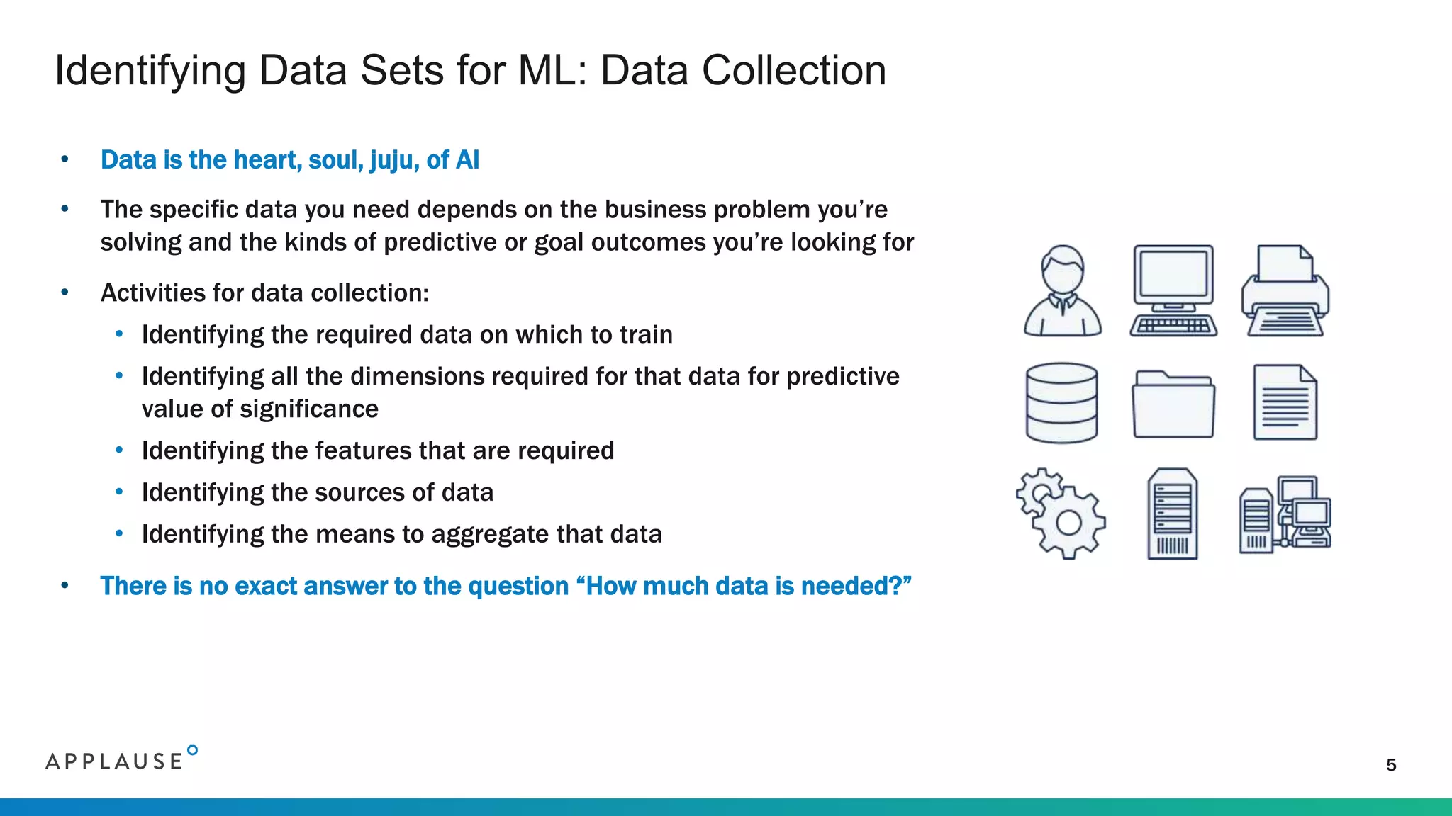 • Data is the heart, soul, juju, of AI
• The specific data you need depends on the business problem you’re
solving and the kinds of predictive or goal outcomes you’re looking for
• Activities for data collection:
• Identifying the required data on which to train
• Identifying all the dimensions required for that data for predictive
value of significance
• Identifying the features that are required
• Identifying the sources of data
• Identifying the means to aggregate that data
• There is no exact answer to the question “How much data is needed?”
Identifying Data Sets for ML: Data Collection
5
 