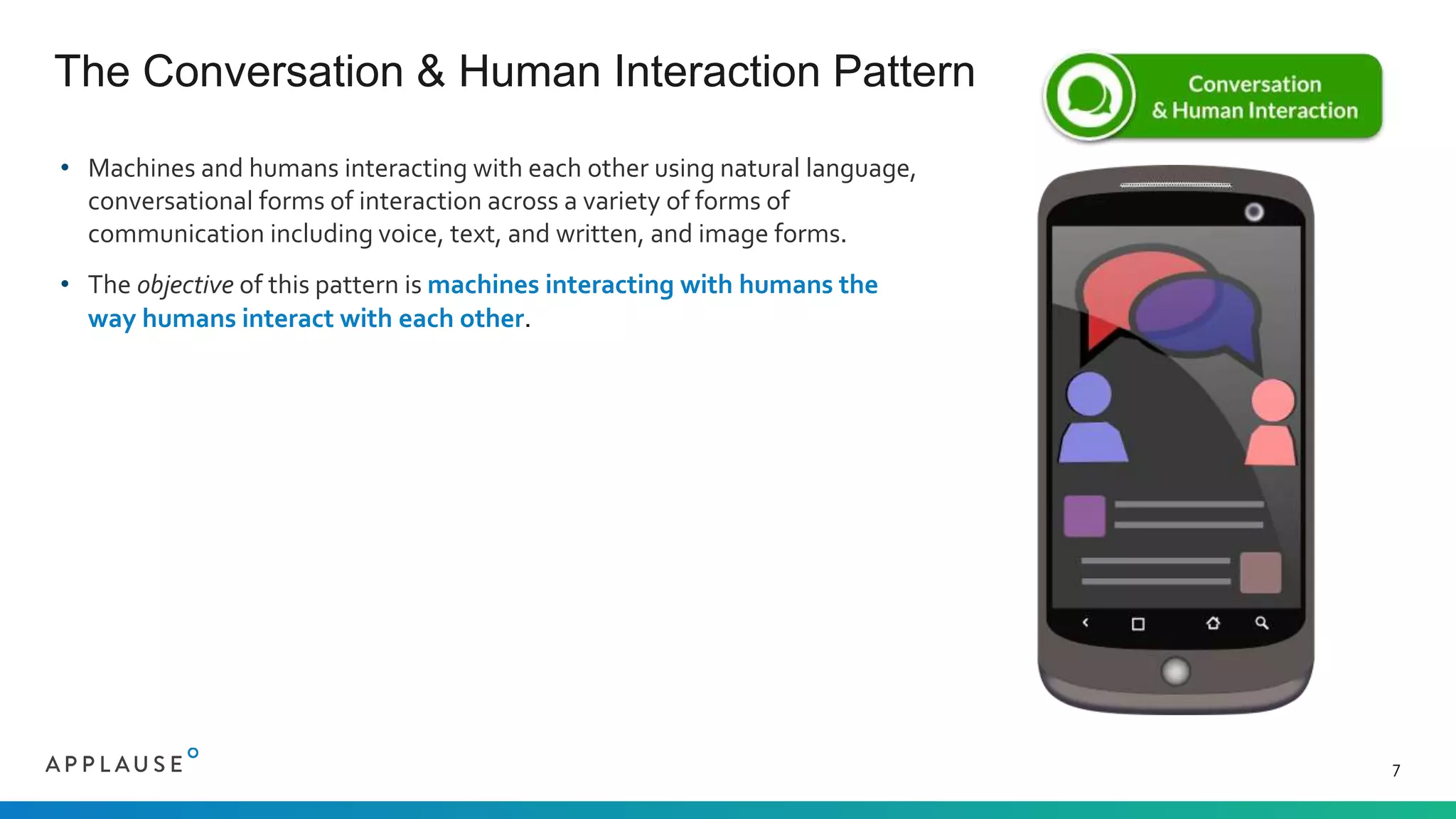 • Machines and humans interacting with each other using natural language,
conversational forms of interaction across a variety of forms of
communication including voice, text, and written, and image forms.
• The objective of this pattern is machines interacting with humans the
way humans interact with each other.
The Conversation & Human Interaction Pattern
7
 