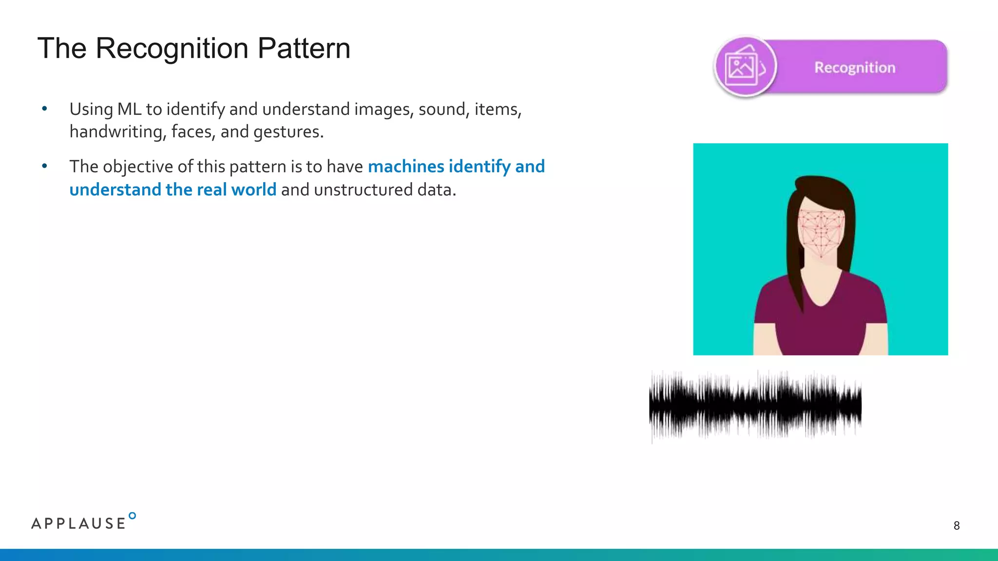 • Using ML to identify and understand images, sound, items,
handwriting, faces, and gestures.
• The objective of this pattern is to have machines identify and
understand the real world and unstructured data.
The Recognition Pattern
8
 