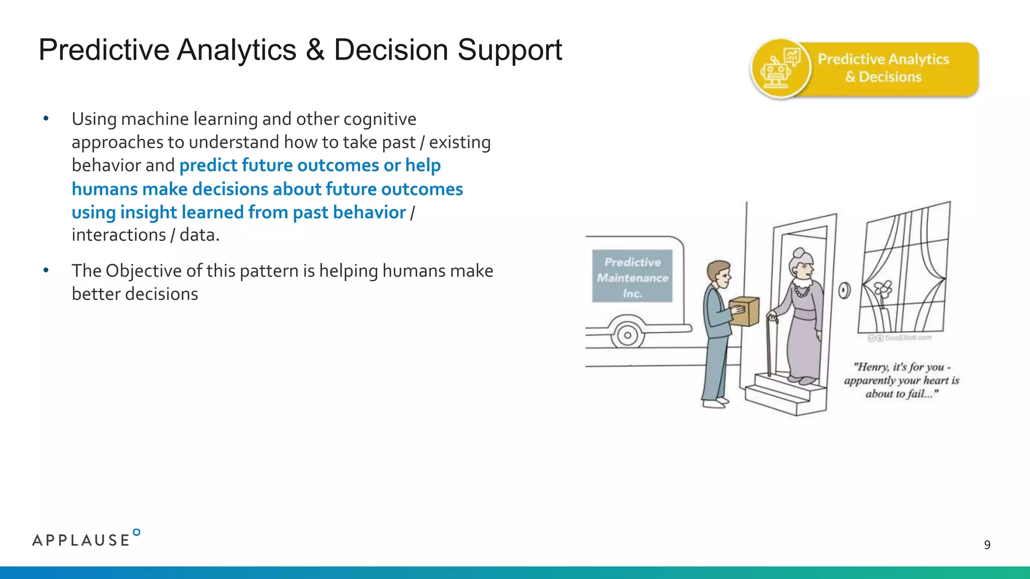 • Using machine learning and other cognitive
approaches to understand how to take past / existing
behavior and predict future outcomes or help
humans make decisions about future outcomes
using insight learned from past behavior /
interactions / data.
• The Objective of this pattern is helping humans make
better decisions
Predictive Analytics & Decision Support
9
 