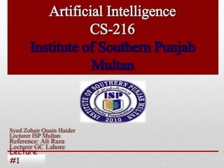 Lecture
#1
Artificial Intelligence
CS-216
Institute of Southern Punjab
Multan
Syed Zohair Quain Haider
Lecturer ISP Multan
Reference: Ali Raza
Lecturer GC Lahore
 