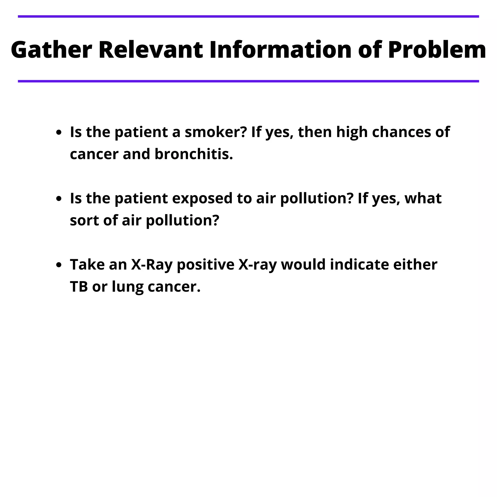 Gather Relevant Information of Problem
Is the patient a smoker? If yes, then high chances of
cancer and bronchitis.
Is the patient exposed to air pollution? If yes, what
sort of air pollution?
Take an X-Ray positive X-ray would indicate either
TB or lung cancer.
 
