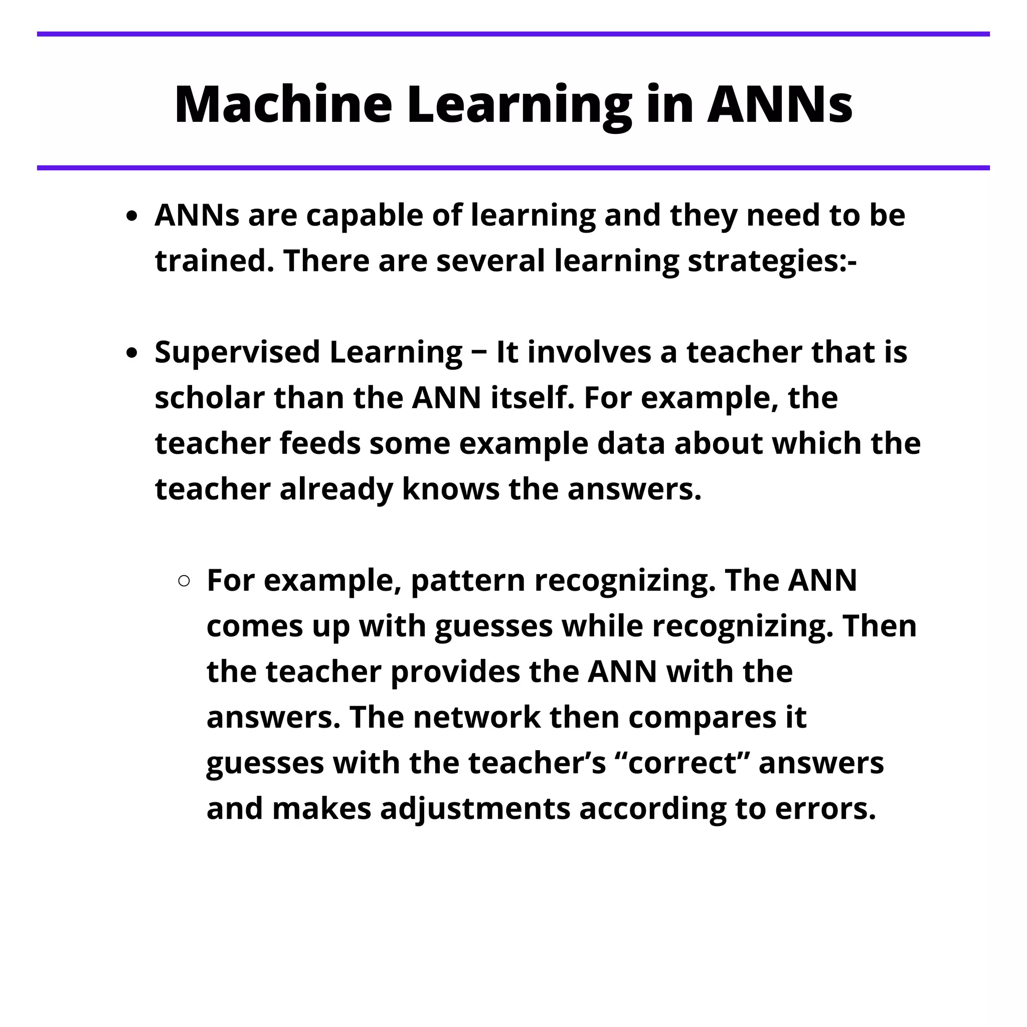 Machine Learning in ANNs
ANNs are capable of learning and they need to be
trained. There are several learning strategies:-
Supervised Learning − It involves a teacher that is
scholar than the ANN itself. For example, the
teacher feeds some example data about which the
teacher already knows the answers.
For example, pattern recognizing. The ANN
comes up with guesses while recognizing. Then
the teacher provides the ANN with the
answers. The network then compares it
guesses with the teacher’s “correct” answers
and makes adjustments according to errors.
 