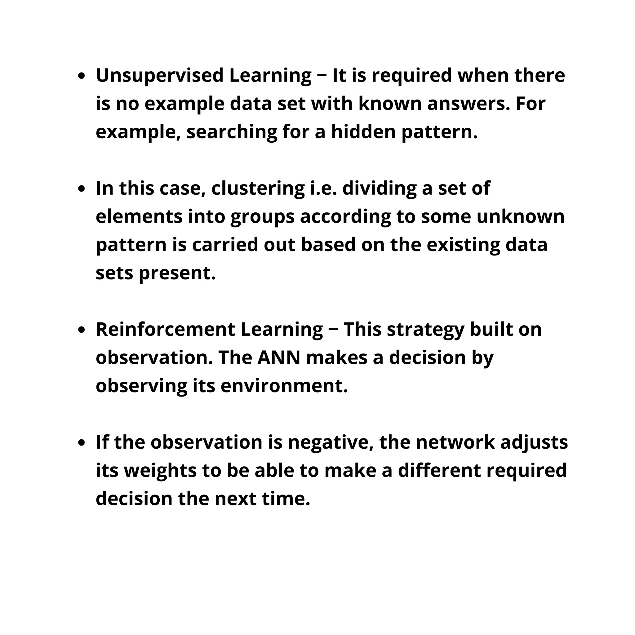 Unsupervised Learning − It is required when there
is no example data set with known answers. For
example, searching for a hidden pattern.
In this case, clustering i.e. dividing a set of
elements into groups according to some unknown
pattern is carried out based on the existing data
sets present.
Reinforcement Learning − This strategy built on
observation. The ANN makes a decision by
observing its environment.
If the observation is negative, the network adjusts
its weights to be able to make a different required
decision the next time.
 