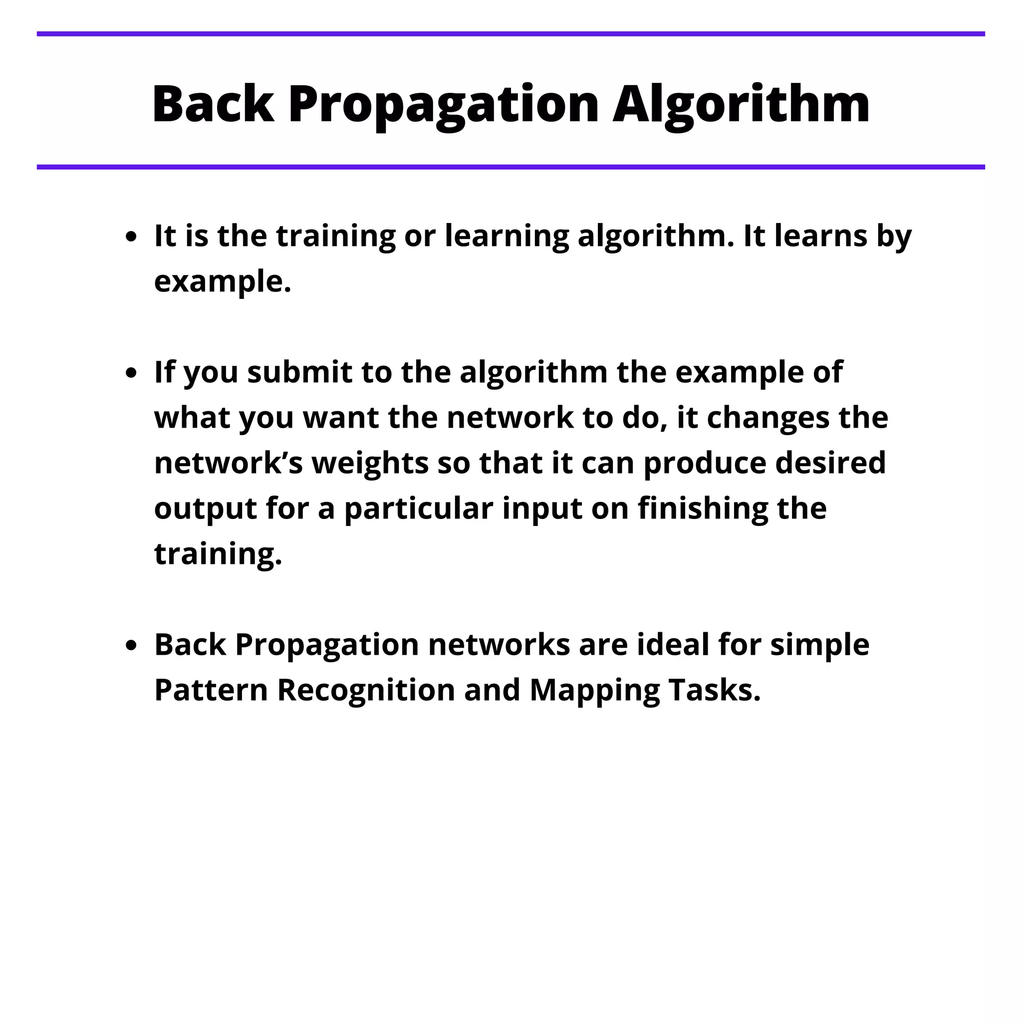 Back Propagation Algorithm
It is the training or learning algorithm. It learns by
example.
If you submit to the algorithm the example of
what you want the network to do, it changes the
network’s weights so that it can produce desired
output for a particular input on finishing the
training.
Back Propagation networks are ideal for simple
Pattern Recognition and Mapping Tasks.
 