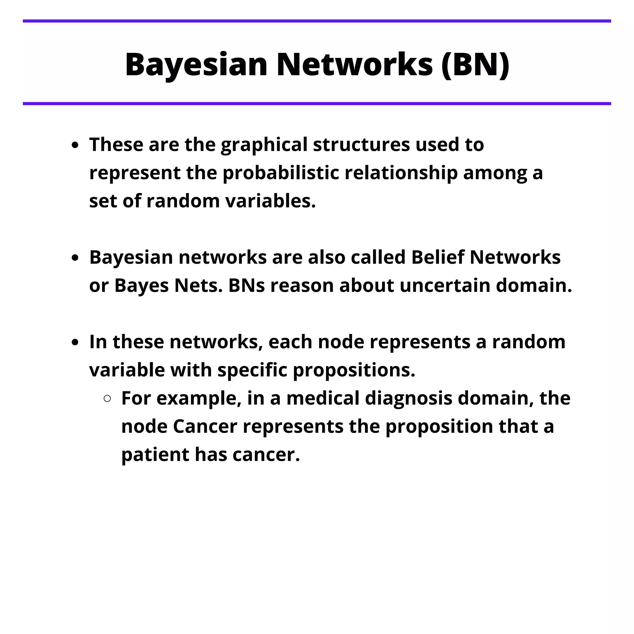 Bayesian Networks (BN)
These are the graphical structures used to
represent the probabilistic relationship among a
set of random variables.
Bayesian networks are also called Belief Networks
or Bayes Nets. BNs reason about uncertain domain.
In these networks, each node represents a random
variable with specific propositions.
For example, in a medical diagnosis domain, the
node Cancer represents the proposition that a
patient has cancer.
 