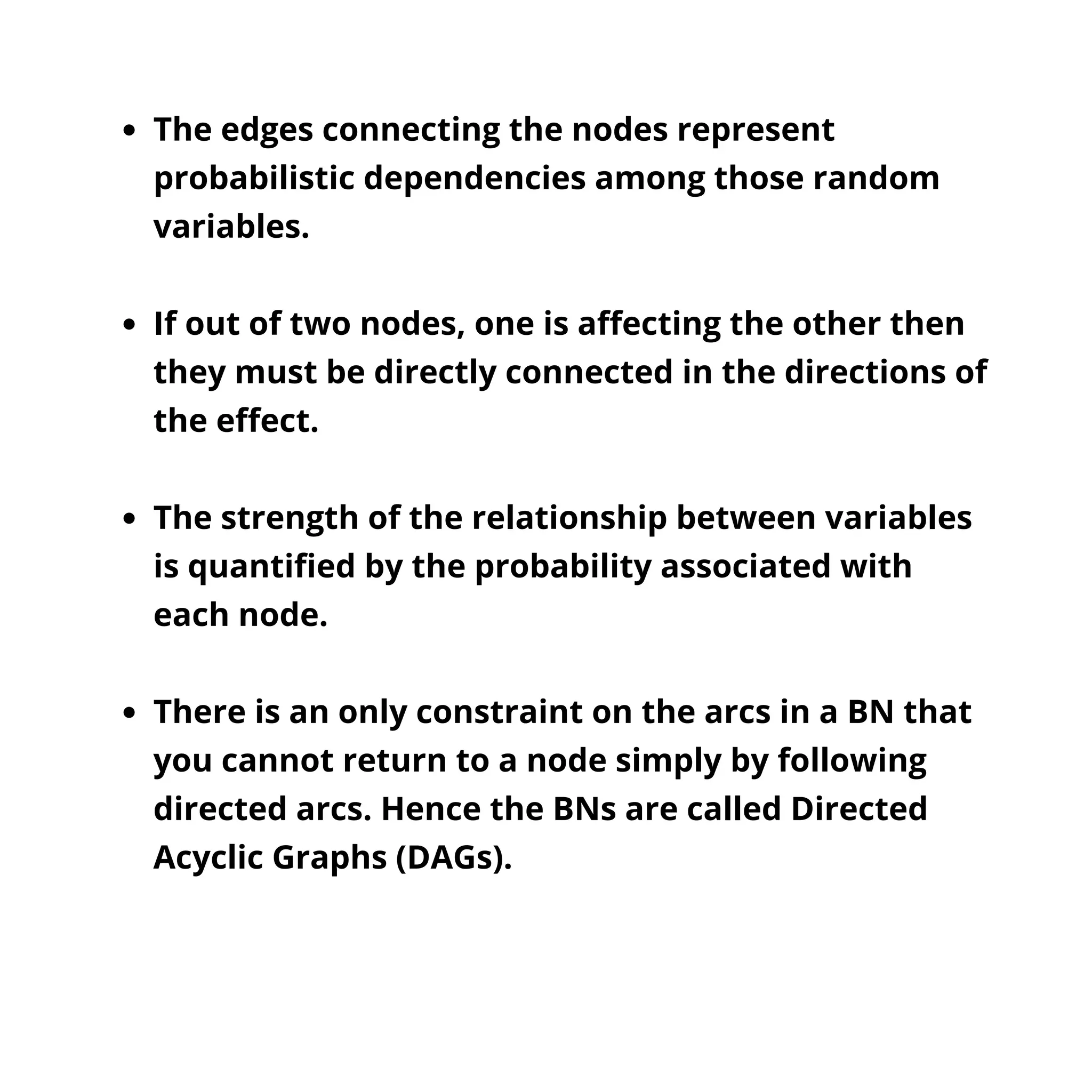 The edges connecting the nodes represent
probabilistic dependencies among those random
variables.
If out of two nodes, one is affecting the other then
they must be directly connected in the directions of
the effect.
The strength of the relationship between variables
is quantified by the probability associated with
each node.
There is an only constraint on the arcs in a BN that
you cannot return to a node simply by following
directed arcs. Hence the BNs are called Directed
Acyclic Graphs (DAGs).
 