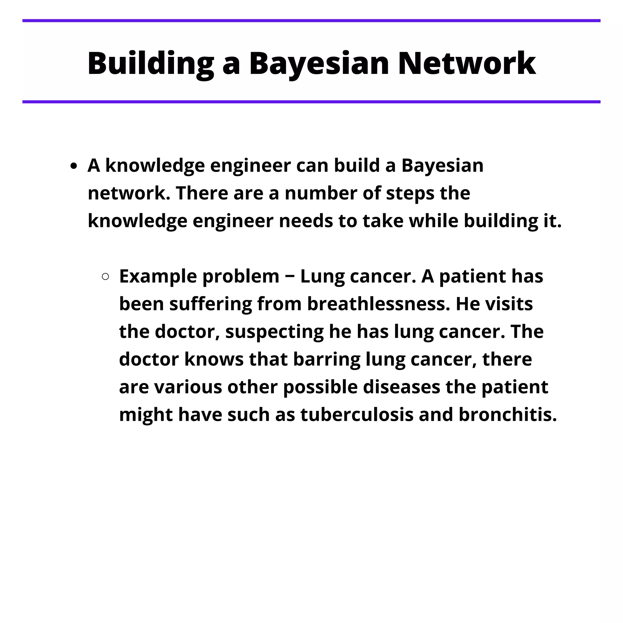 Building a Bayesian Network
A knowledge engineer can build a Bayesian
network. There are a number of steps the
knowledge engineer needs to take while building it.
Example problem − Lung cancer. A patient has
been suffering from breathlessness. He visits
the doctor, suspecting he has lung cancer. The
doctor knows that barring lung cancer, there
are various other possible diseases the patient
might have such as tuberculosis and bronchitis.
 