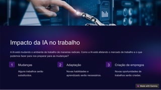 Impacto da IA no trabalho
A IA está mudando o ambiente de trabalho de maneiras radicais. Como a IA está afetando o mercado de trabalho e o que
podemos fazer para nos preparar para as mudanças?
1 Mudanças
Alguns trabalhos serão
substituídos.
2 Adaptação
Novas habilidades e
aprendizado serão necessários.
3 Criação de empregos
Novas oportunidades de
trabalhos serão criadas.
 