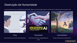 Destruição da Humanidade
Há preocupações de que a IA destruirá a humanidade. Esta é uma preocupação legítima e discutiremos os desafios éticos envolvendo a IA.
Perigo
Desenvolvimento de armas mais sofisticadas.
Desigualdade
Posse de IA pode criar desigualdades de
poder.
Sustentabilidade
Impacto ambiental da produção de AI.
 