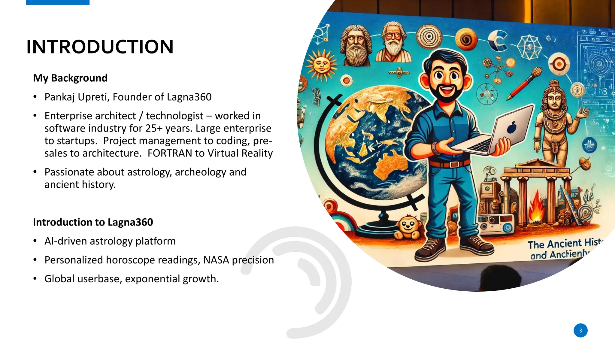 INTRODUCTION
My Background
• Pankaj Upreti, Founder of Lagna360
• Enterprise architect / technologist – worked in
software industry for 25+ years. Large enterprise
to startups. Project management to coding, pre-
sales to architecture. FORTRAN to Virtual Reality
• Passionate about astrology, archeology and
ancient history.
Introduction to Lagna360
• AI-driven astrology platform
• Personalized horoscope readings, NASA precision
• Global userbase, exponential growth.
3
 