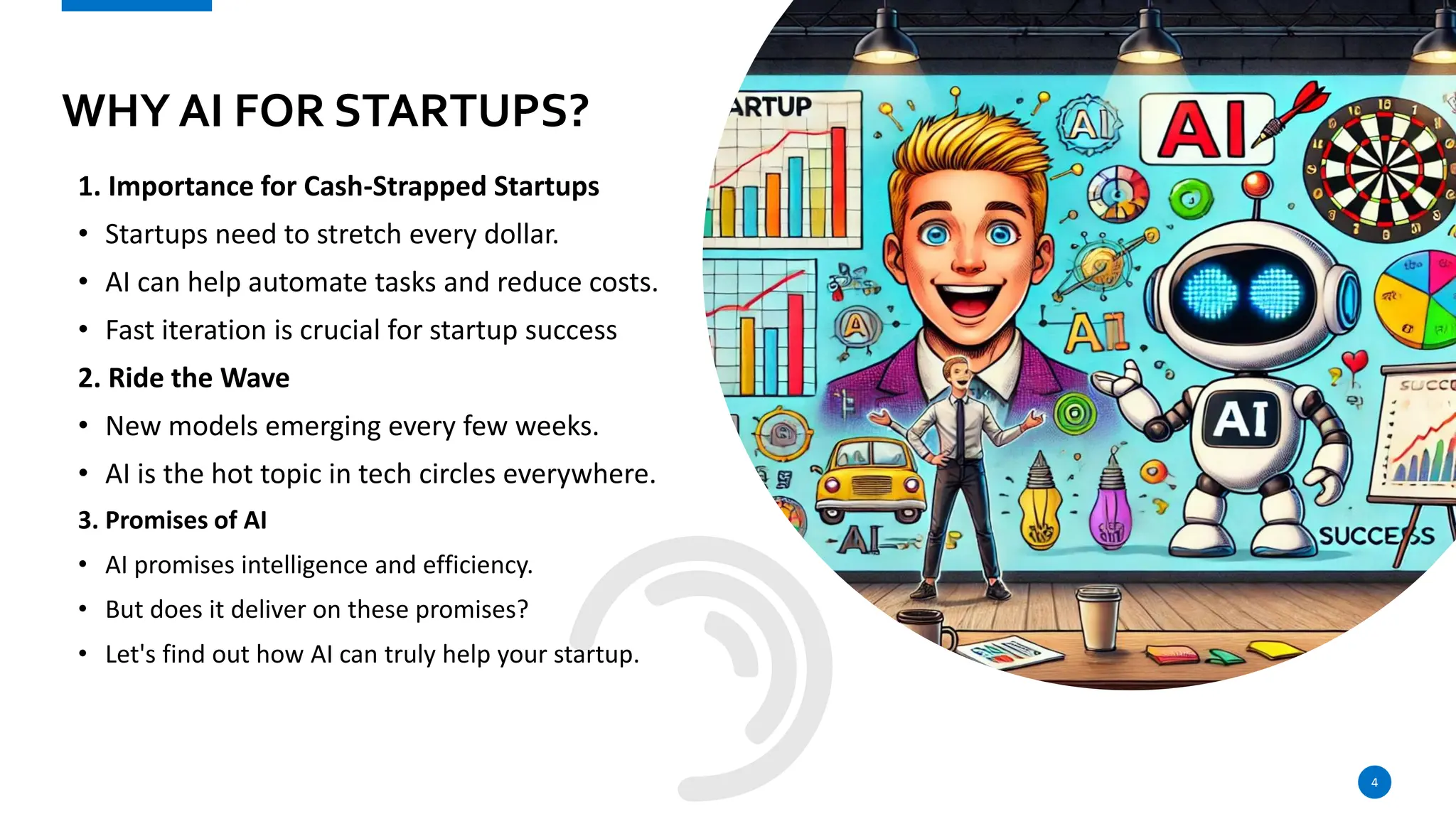 WHY AI FOR STARTUPS?
1. Importance for Cash-Strapped Startups
• Startups need to stretch every dollar.
• AI can help automate tasks and reduce costs.
• Fast iteration is crucial for startup success
2. Ride the Wave
• New models emerging every few weeks.
• AI is the hot topic in tech circles everywhere.
3. Promises of AI
• AI promises intelligence and efficiency.
• But does it deliver on these promises?
• Let's find out how AI can truly help your startup.
4
 