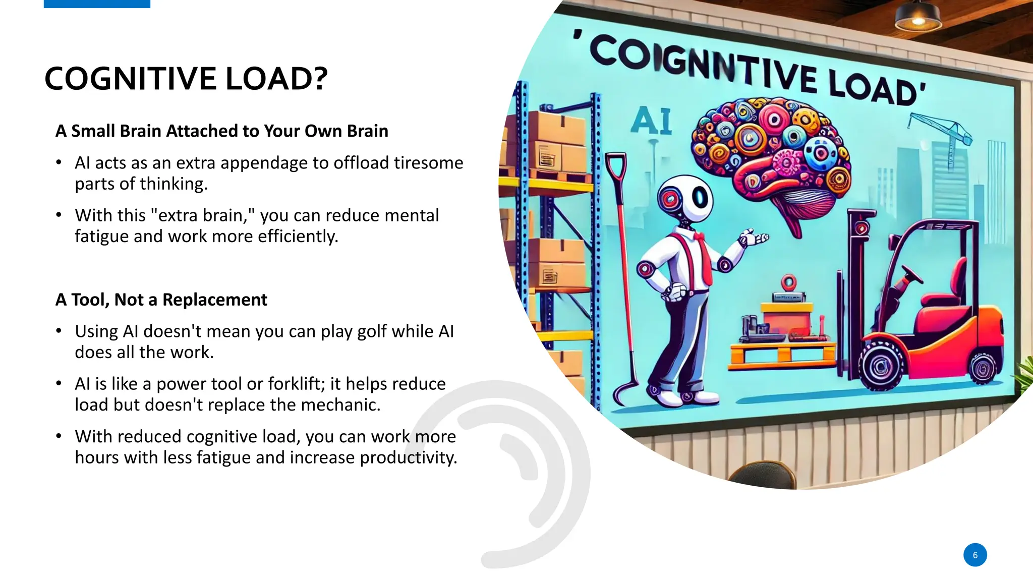 COGNITIVE LOAD?
A Small Brain Attached to Your Own Brain
• AI acts as an extra appendage to offload tiresome
parts of thinking.
• With this "extra brain," you can reduce mental
fatigue and work more efficiently.
A Tool, Not a Replacement
• Using AI doesn't mean you can play golf while AI
does all the work.
• AI is like a power tool or forklift; it helps reduce
load but doesn't replace the mechanic.
• With reduced cognitive load, you can work more
hours with less fatigue and increase productivity.
6
 
