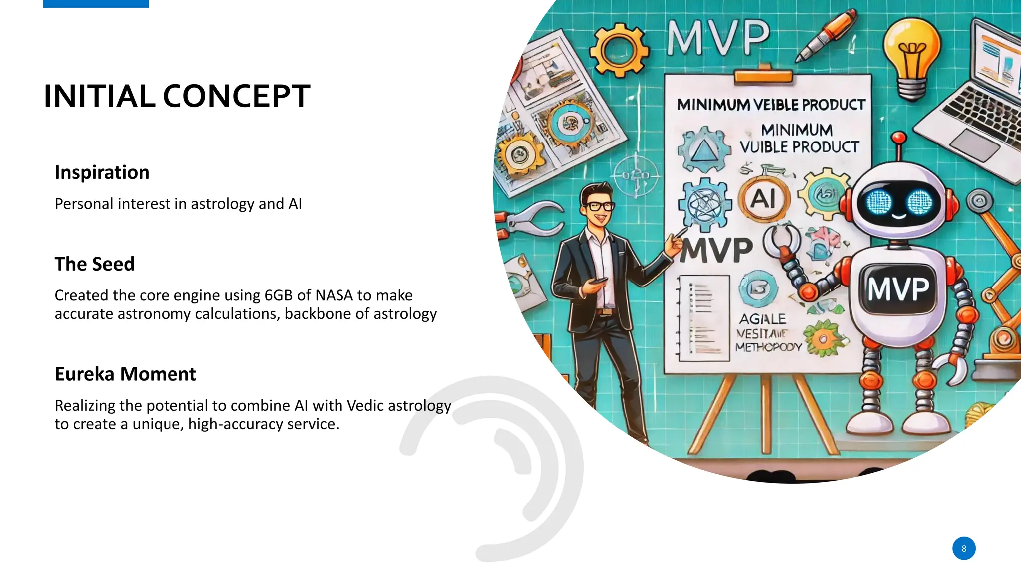 INITIAL CONCEPT
Inspiration
Personal interest in astrology and AI
The Seed
Created the core engine using 6GB of NASA to make
accurate astronomy calculations, backbone of astrology
Eureka Moment
Realizing the potential to combine AI with Vedic astrology
to create a unique, high-accuracy service.
8
 