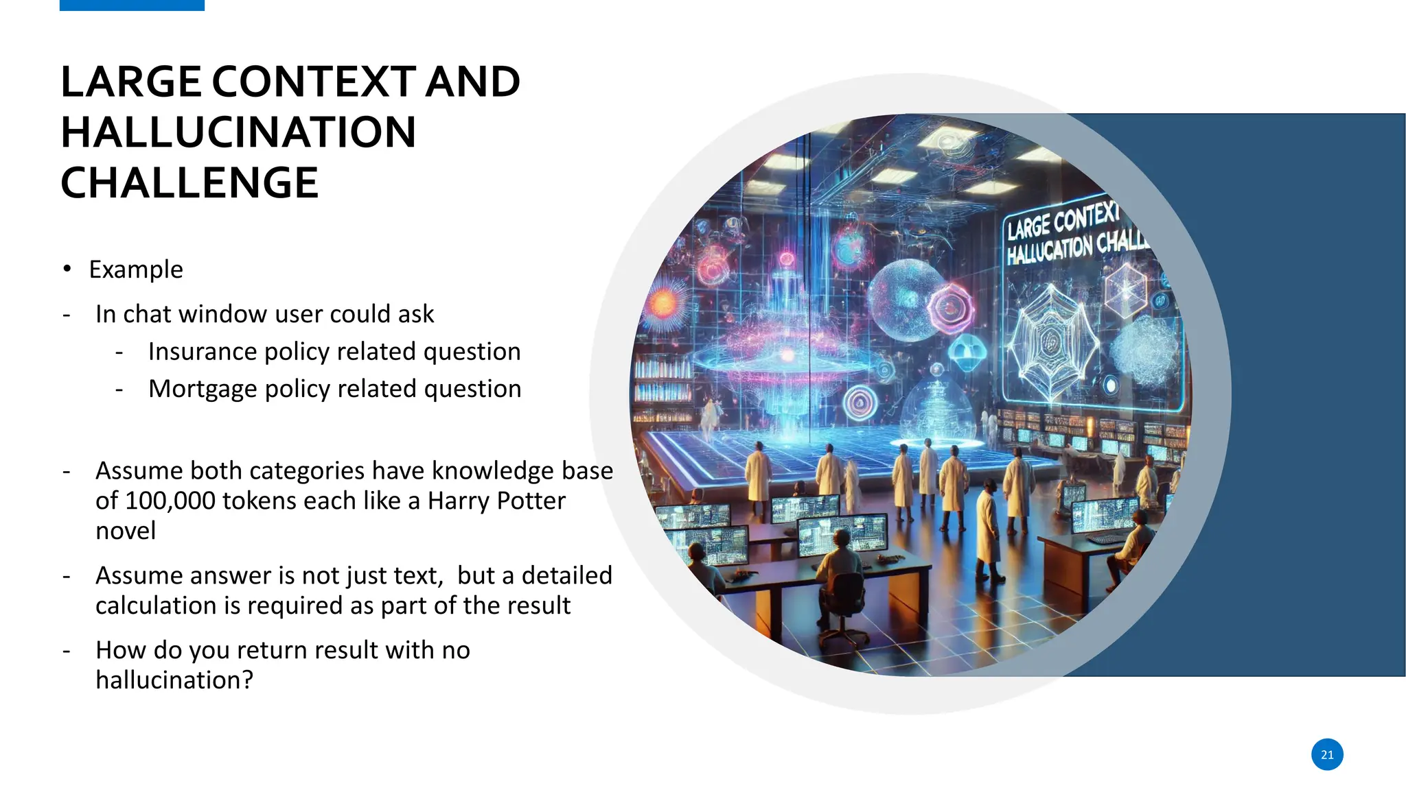 LARGE CONTEXT AND
HALLUCINATION
CHALLENGE
• Example
- In chat window user could ask
- Insurance policy related question
- Mortgage policy related question
- Assume both categories have knowledge base
of 100,000 tokens each like a Harry Potter
novel
- Assume answer is not just text, but a detailed
calculation is required as part of the result
- How do you return result with no
hallucination?
21
 