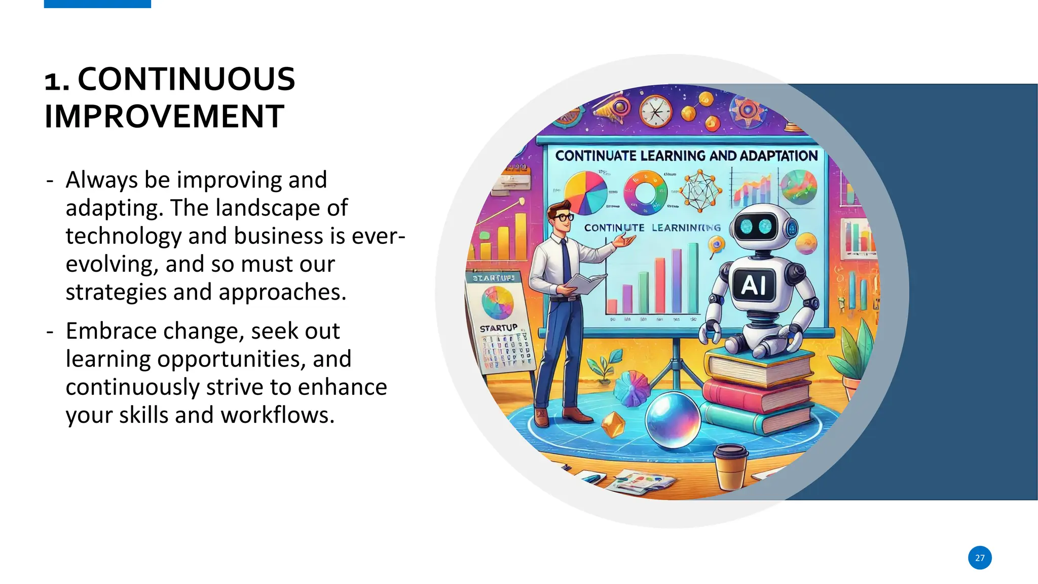 1. CONTINUOUS
IMPROVEMENT
- Always be improving and
adapting. The landscape of
technology and business is ever-
evolving, and so must our
strategies and approaches.
- Embrace change, seek out
learning opportunities, and
continuously strive to enhance
your skills and workflows.
27
 