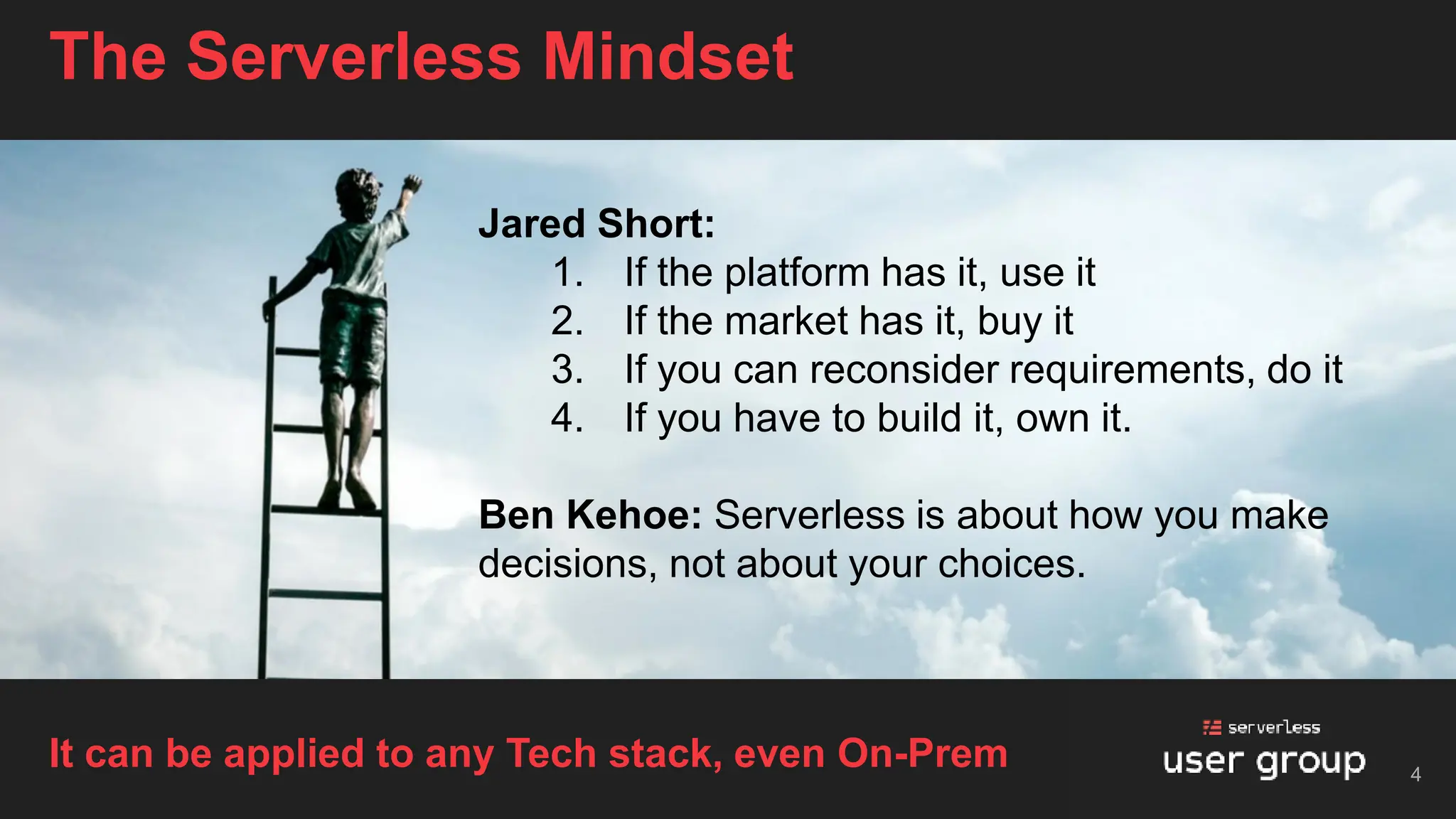 The Serverless Mindset
4
It can be applied to any Tech stack, even On-Prem
Jared Short:
1. If the platform has it, use it
2. If the market has it, buy it
3. If you can reconsider requirements, do it
4. If you have to build it, own it.
Ben Kehoe: Serverless is about how you make
decisions, not about your choices.
 