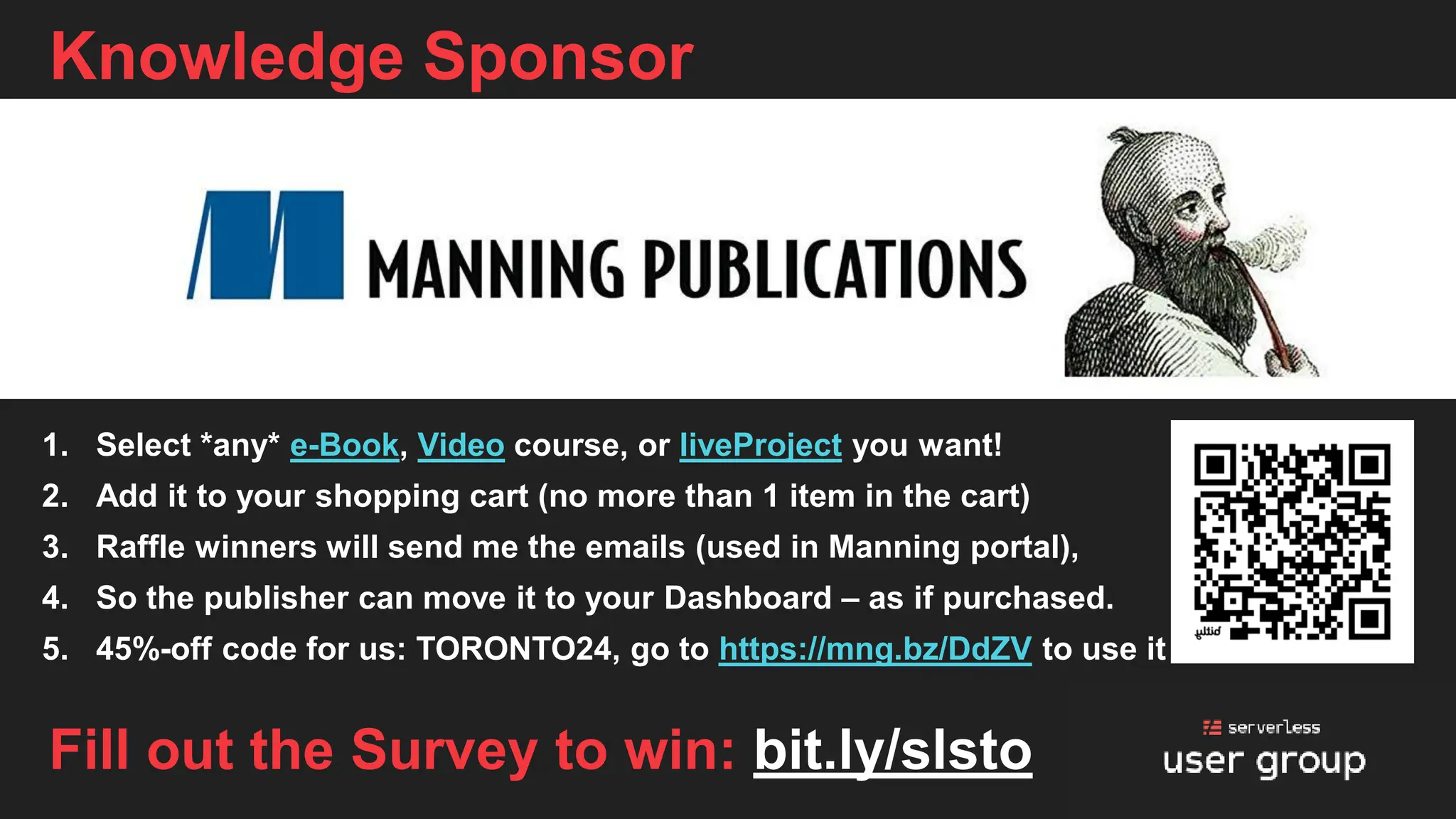 Knowledge Sponsor
1. Select *any* e-Book, Video course, or liveProject you want!
2. Add it to your shopping cart (no more than 1 item in the cart)
3. Raffle winners will send me the emails (used in Manning portal),
4. So the publisher can move it to your Dashboard – as if purchased.
5. 45%-off code for us: TORONTO24, go to https://mng.bz/DdZV to use it
Fill out the Survey to win: bit.ly/slsto
 