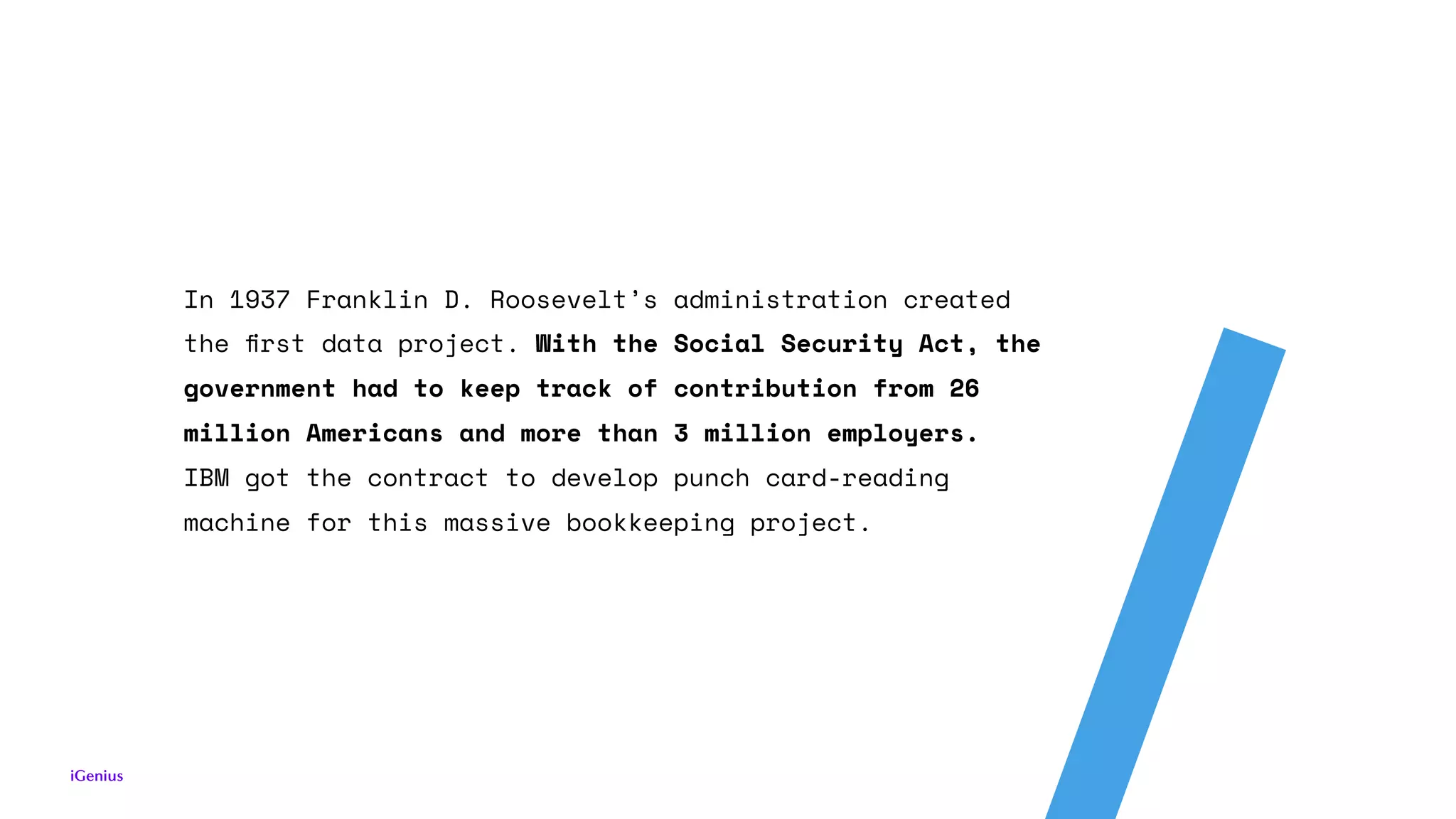 In 1937 Franklin D. Roosevelt’s administration created
the ﬁrst data project. With the Social Security Act, the
government had to keep track of contribution from 26
million Americans and more than 3 million employers.  
IBM got the contract to develop punch card-reading
machine for this massive bookkeeping project.
 