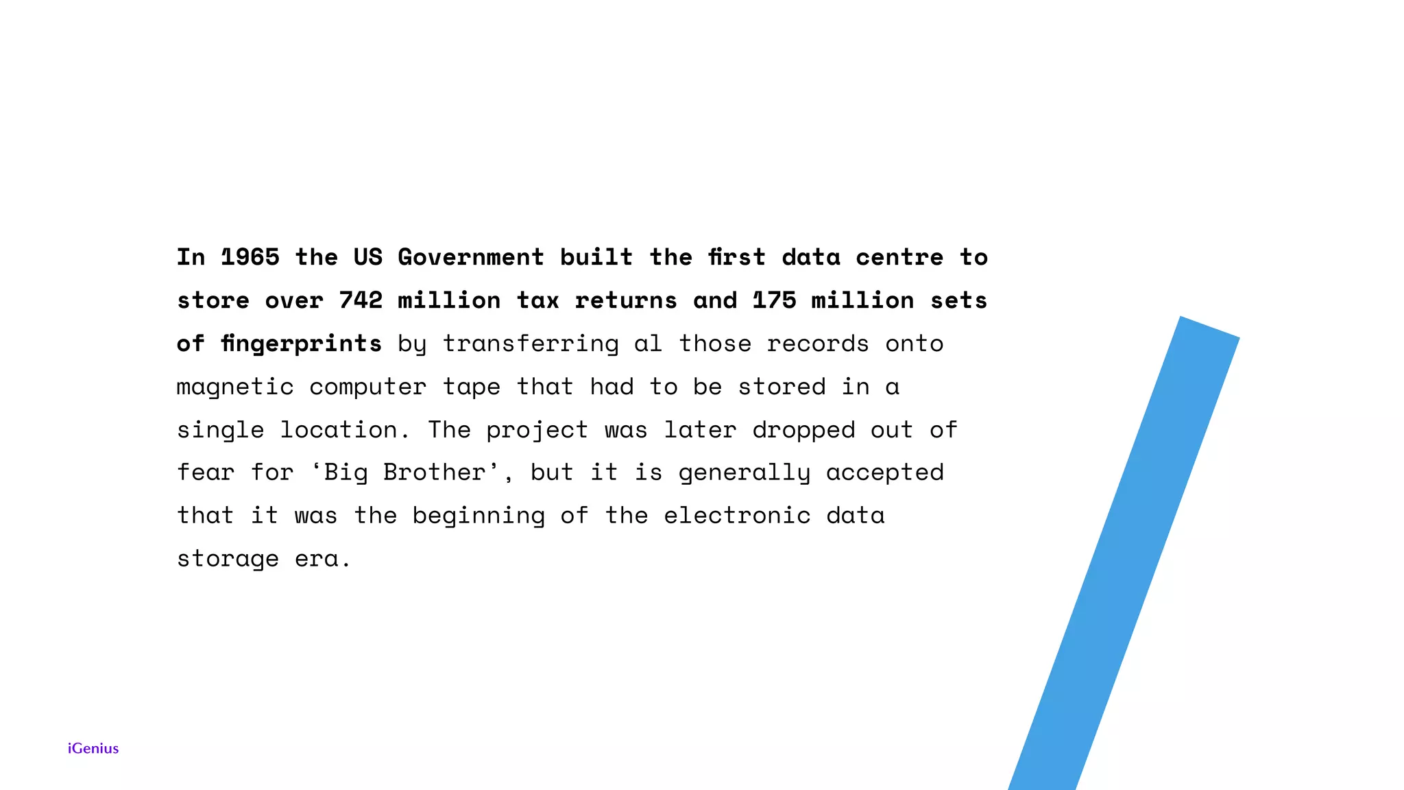 In 1965 the US Government built the ﬁrst data centre to
store over 742 million tax returns and 175 million sets
of ﬁngerprints by transferring al those records onto
magnetic computer tape that had to be stored in a
single location. The project was later dropped out of
fear for ‘Big Brother’, but it is generally accepted
that it was the beginning of the electronic data
storage era.
 