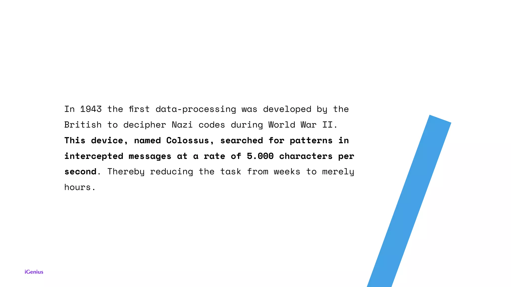 In 1943 the ﬁrst data-processing was developed by the
British to decipher Nazi codes during World War II.
This device, named Colossus, searched for patterns in
intercepted messages at a rate of 5.000 characters per
second. Thereby reducing the task from weeks to merely
hours.
 