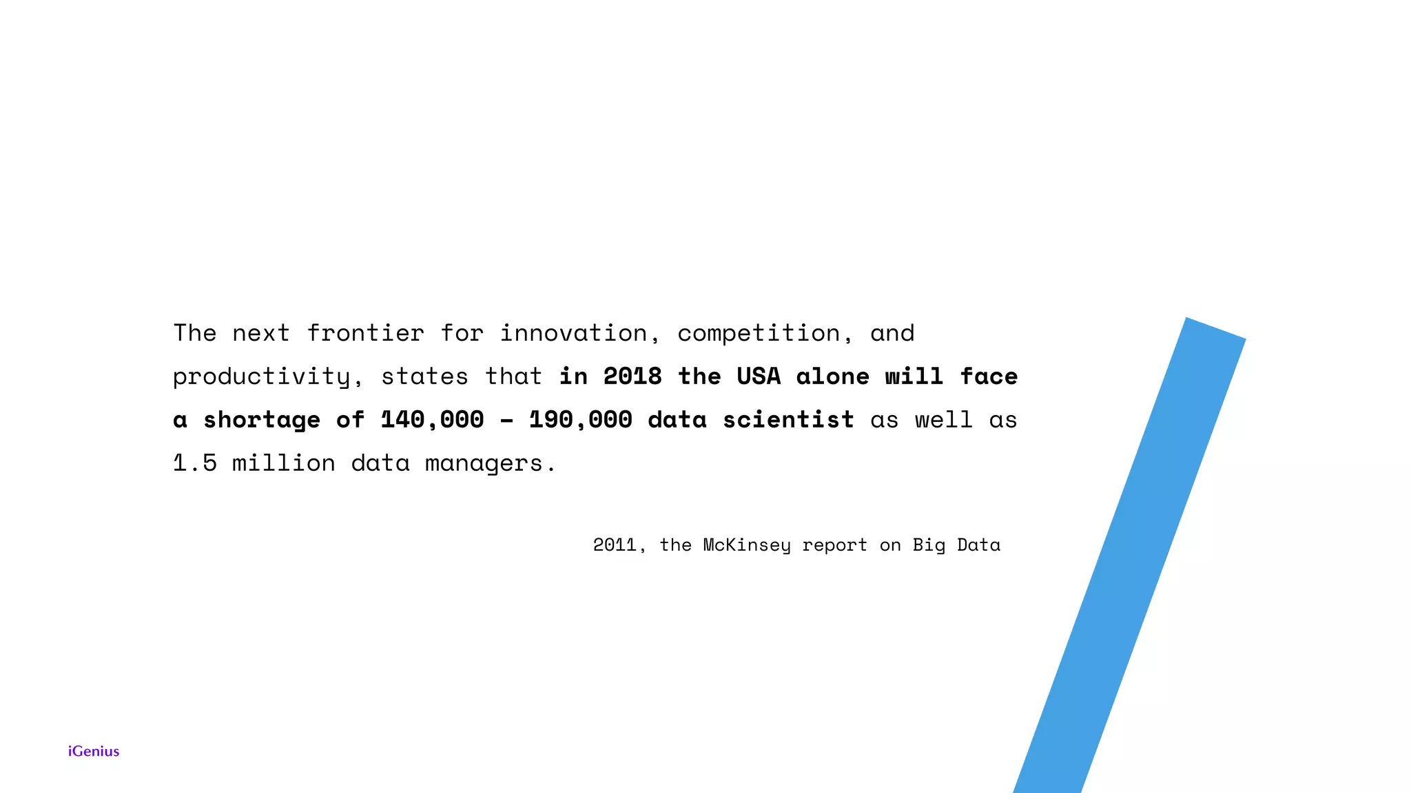The next frontier for innovation, competition, and
productivity, states that in 2018 the USA alone will face
a shortage of 140,000 – 190,000 data scientist as well as
1.5 million data managers.
2011, the McKinsey report on Big Data
 