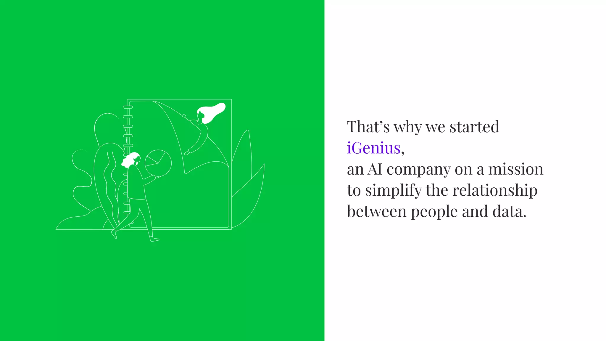That’s why we started iGenius,
an AI company on a mission to
simplify the relationship betwee
people and data.
That’s why we started
iGenius, 
an AI company on a mission
to simplify the relationship
between people and data.
 