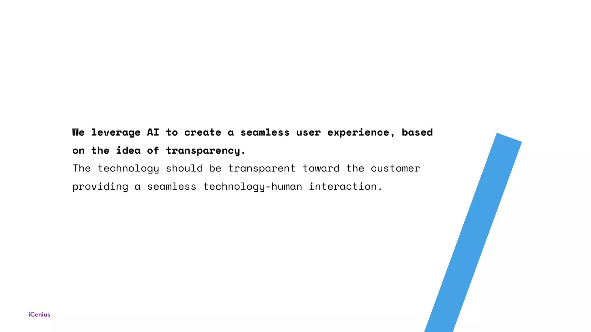 We leverage AI to create a seamless user experience, based
on the idea of transparency.
The technology should be transparent toward the customer
providing a seamless technology-human interaction.
 