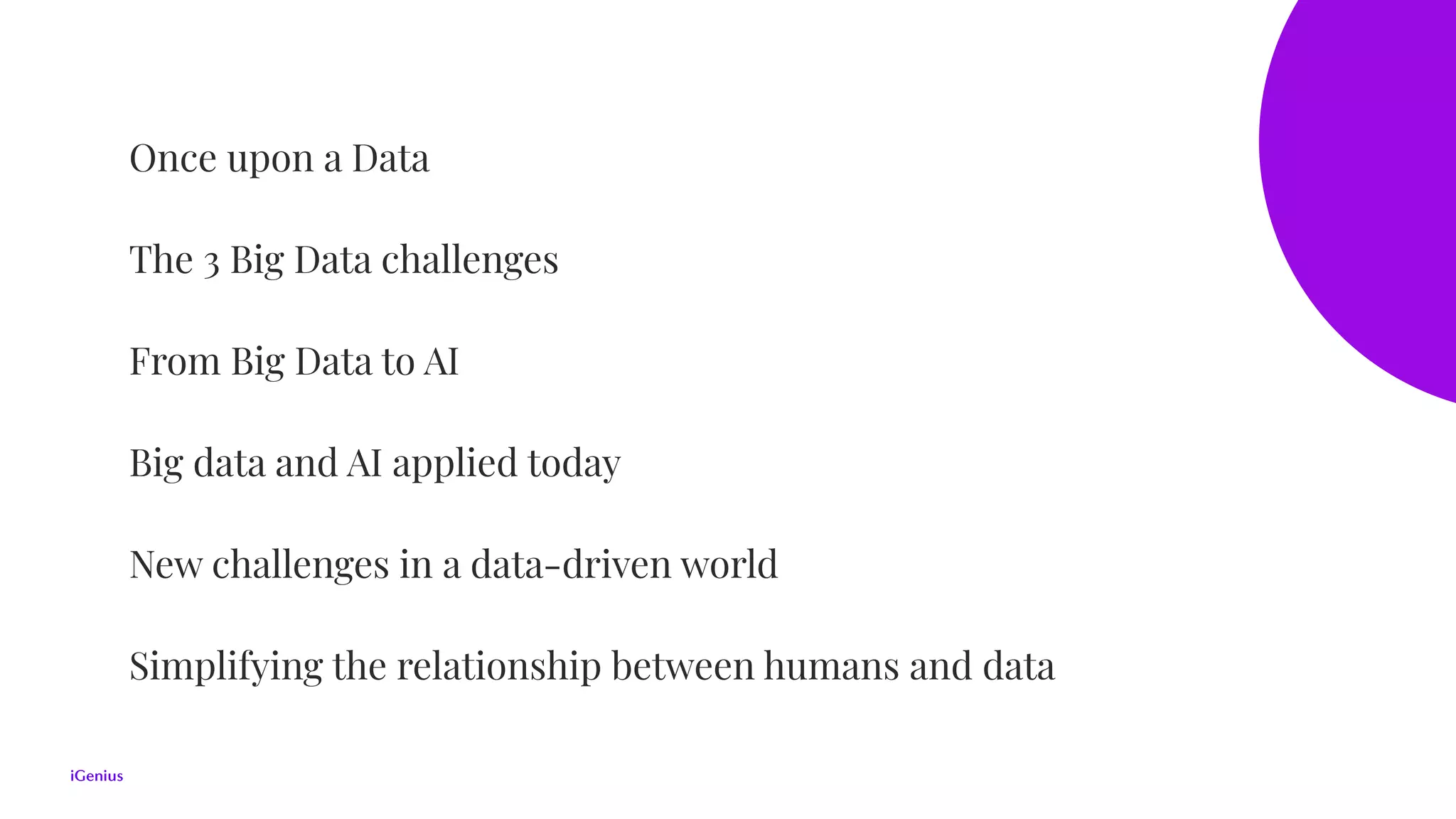 Once upon a Data
The 3 Big Data challenges
From Big Data to AI
Big data and AI applied today
New challenges in a data-driven world
Simplifying the relationship between humans and data
 