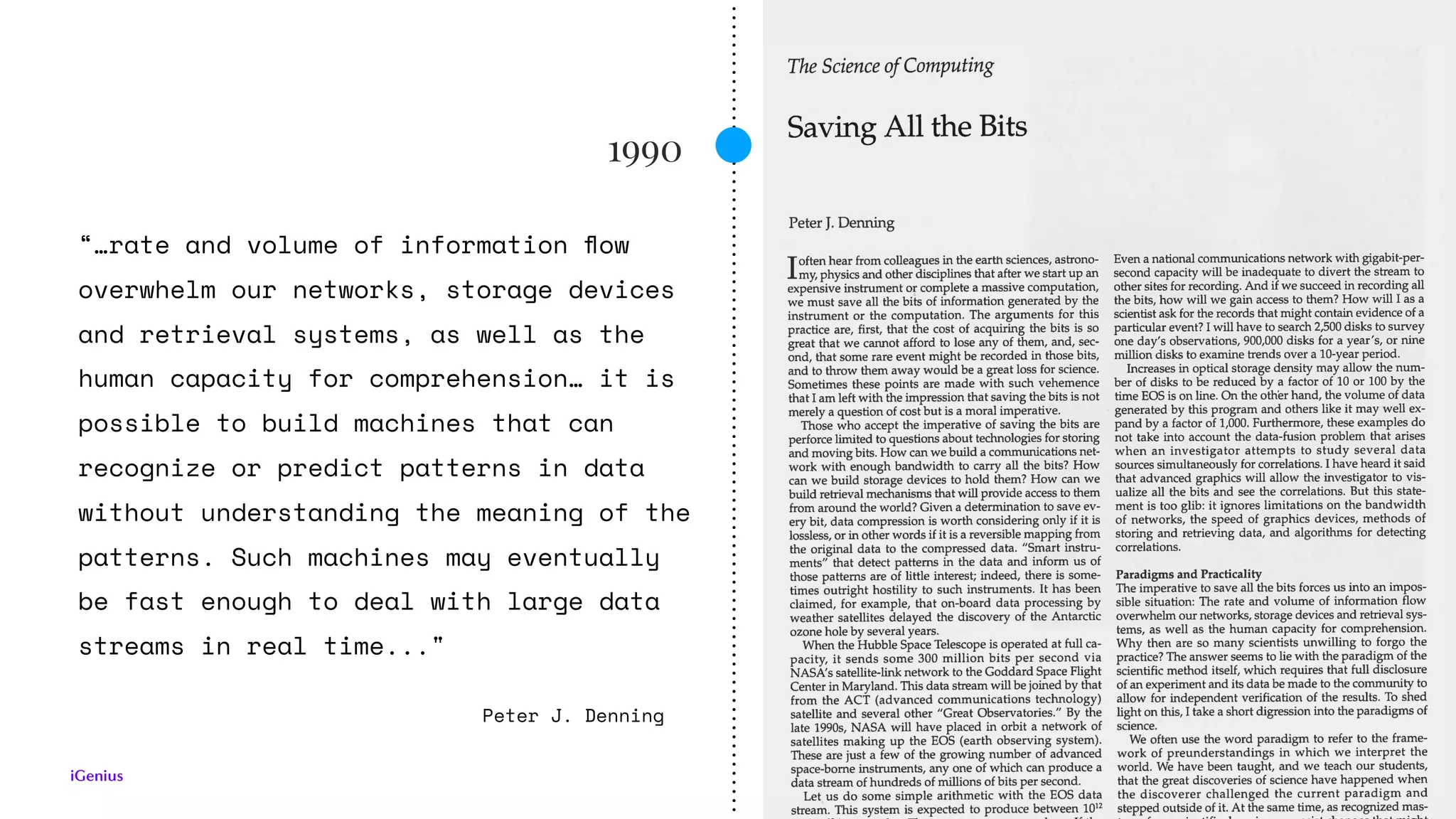 1990
Peter J. Denning
“…rate and volume of information ﬂow
overwhelm our networks, storage devices
and retrieval systems, as well as the
human capacity for comprehension… it is
possible to build machines that can
recognize or predict patterns in data
without understanding the meaning of the
patterns. Such machines may eventually
be fast enough to deal with large data
streams in real time..."
 