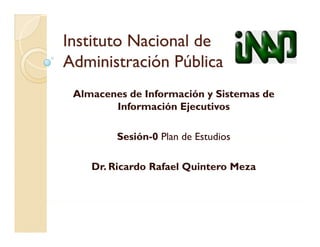 Instituto Nacional de
Administración
Administración Pública
 Almacenes de Información y Sistemas de
        Información Ejecutivos

         Sesión 0
         Sesión-0 Plan de Estudios

    Dr. Ricardo Rafael Quintero Meza
                       Q
 