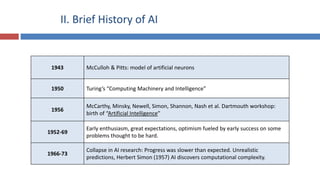II. Brief History of AI
1943 McCulloh & Pitts: model of artificial neurons
1950 Turing’s “Computing Machinery and Intelligence”
1956
McCarthy, Minsky, Newell, Simon, Shannon, Nash et al. Dartmouth workshop:
birth of “Artificial Intelligence”
1952-69
Early enthusiasm, great expectations, optimism fueled by early success on some
problems thought to be hard.
1966-73
Collapse in AI research: Progress was slower than expected. Unrealistic
predictions, Herbert Simon (1957) AI discovers computational complexity.
 