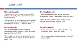 What is AI?
Thinking Humanly Thinking Rationally
Acting Humanly Acting Rationally
“The exciting new effort to make computers think …
machines with minds, in the full and literal sense.”
(Haugeland, 1985)
“[The automation of] activities that we associate with
human thinking, activities such as decision-making,
problem solving, learning ....” (Bellman, 1978)
“The art of creating machines that perform
functions that require intelligence when performed
by people.” (Kurzweil, 1990)
“The study of how to make computers do things at
which, at the moment, people are better.” (Rich and
Knight, 1991)
“The study of mental faculties through the use of
computational models.” (Charniak and McDermott, 1985)
“The study of computations that make it possible to
perceive, reason, and act.” (Winston, 1992)
“Computational Intelligence is the study of the design
of intelligent agents.” (Poole et al, 1998)
“AI … is concerned with intelligent behavior in artifacts.”
(Nilsson, 1998)
 