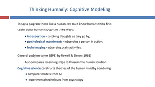 Thinking Humanly: Cognitive Modeling
To say a program thinks like a human, we must know humans think first.
Learn about human thought in three ways:
 introspection – catching thoughts as they go by;
 psychological experiments – observing a person in action;
 brain imaging – observing brain activities.
General problem solver (GPS) by Newell & Simon (1961)
Cognitive science constructs theories of the human mind by combining
 computer models from AI
 experimental techniques from psychology
Also compares reasoning steps to those in the human solution.
 