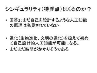 シンギュラリティ（特異点）はくるのか？
• 回答2：まだ自己を設計するような人工知能
の原理は発見されていない
• 進化（生物進化、文明の進化）を扱えて初め
て自己設計的人工知能が可能になる。
• まだまだ時間がかかりそうである
 