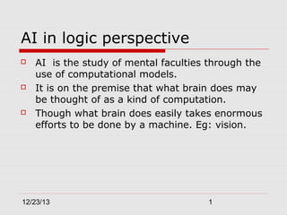 AI in logic perspective






AI is the study of mental faculties through the
use of computational models.
It is on the premise that what brain does may
be thought of as a kind of computation.
Though what brain does easily takes enormous
efforts to be done by a machine. Eg: vision.

12/23/13

1

 