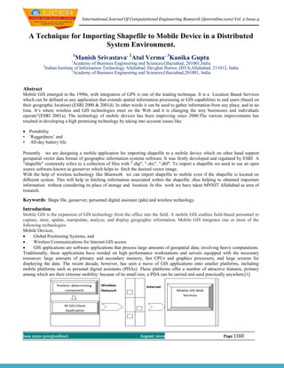 International Journal Of Computational Engineering Research (ijceronline.com) Vol. 2 Issue.4



   A Technique for Importing Shapefile to Mobile Device in a Distributed
                          System Environment.
                             1
                            1
                                 Manish Srivastava, 2Atul Verma, 3Kanika Gupta
                               Academy of Business Engineering and Sciences,Ghaziabad, 201001,India
           2
               Indian Institute of Information Technology Allahabad, Devghat Jhalwa ,IIITA,Allahabad, 211012, India
                              3
                               Academy of Business Engineering and Sciences,Ghaziabad,201001, India


Abstract
Mobile GIS emerged in the 1990s, with integration of GPS is one of the leading technique. It is a Location Based Services
which can be defined as any application that extends spatial information processing or GIS capabilities to end users (based on
their geographic location) (ESRI 2000 & 2001d). In other words it can be used to gather information from any place, and in no
time. It’s where wireless and GIS technologies meet on the Web and it is changing the way businesses and individuals
operate”(ESRI 2001a). The technology of mobile devices has been improving since 2000.The various improvements has
resulted in developing a high promising technology by taking into account issues like

 Portability
• ‘Ruggedness’ and
• All-day battery life.

Presently we are designing a mobile application for importing shapefile to a mobile device which on other hand support
geospatial vector data format of geographic information systems software. It was firstly developed and regulated by ESRI A
"shapefile" commonly refers to a collection of files with ".shp", ".shx", ".dbf". To import a shapefile we need to use an open
source software known as geoserver which helps to fetch the desired vector image.
With the help of wireless technology like Bluetooth we can import shapefile to mobile even if the shapefile is located on
different system. This will help in fetching information associated within the shapefile ,thus helping to obtained important
information without considering its place of storage and location. In this work we have taken MNNIT Allahabad as area of
research.

Keywords: Shape file, geoserver, personnel digital assistant (pda) and wireless technology
Introduction
Mobile GIS is the expansion of GIS technology from the office into the field. A mobile GIS enables field-based personnel to
capture, store, update, manipulate, analyze, and display geographic information. Mobile GIS integrates one or more of the
following technologies:
Mobile Devices,
     Global Positioning Systems, and
     Wireless Communications for Internet GIS access
     GIS applications are software applications that process large amounts of geospatial data, involving heavy computations.
Traditionally, these applications have resided on high performance workstations and servers equipped with the necessary
resources: large amounts of primary and secondary memory, fast CPUs and graphics processors, and large screens for
displaying the data. The recent decade, however, has seen a move of GIS applications onto smaller platforms, including
mobile platforms such as personal digital assistants (PDAs). These platforms offer a number of attractive features, primary
among which are their extreme mobility: because of its small size, a PDA can be carried and used practically anywhere[1].




Issn 2250-3005(online)                                           August| 2012                               Page 1160
 