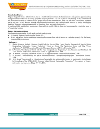 International Journal Of Computational Engineering Research (ijceronline.com) Vol. 2 Issue.4




Conclusion Drawn
Maps or Shape file have a definite role to play in a Mobile GIS environment. In their interactive and dynamic appearance they
will guide and assist the user in solving geospatial analysis problems. This can be proved with the help of this work that with
the increased availability of mobile devices, proper software and abundant data, maps can play these various roles anywhere
and at any time. It uses wireless network and communication network and communication protocol by getting the mapping
data from the server and displays shape file on the phone along with many functionality.
In traditional GIS, spatial object were primary focus while in Mobile GIS, the focus has been changed to a particular scene or
of a particular location

Future Recommendations
The future recommendation for this work can be in implementing:
 A dynamic Database Application for Mobile GIS.
 It may take a long time to establish a connection between a client and the server on a wireless network. So, the latency
    time should kept minimum.
 References
 [1] Maruto Masserie Sardadi, "Quadtree Spatial Indexing Use to Make Faster Showing Geographical Map in Mobile
     Geographical Information System Technology Using an Oracle 10g Application Server and Map Viewer
     Applications,", IJCSNS International Journal of Computer Science and Network Security, 2008.
 [2] E.Poorazizi, "Developing a Mobile GIS for Field Geospatial data Acquisition,". A.A.Alesheikh and S.Behzadi, Ed.
     Asian Network for Scientific Information: Journal of Applied Sciences, 2008.
 [3] E. Mensah, "Designing a Prototype Mobile GIS to Support Cadastral Data Collection in Ghana," 2007.
 [4] A. Vckovski, “Interoperability and spacial information theory. Interoperating Geographic Information Systems."
     1999.
 [5] M. J. Kraak,"Current trends in visualization of geographic data with special reference to cartography. Invited paper:
     In Proceedings of the XXIIth INCA Congress Indian National Cartographic Association:" Convergence of Imagery
     Information and Maps, vol. 22, pp. 319-324, 2002.




Issn 2250-3005(online)                                        August| 2012                                 Page 1164
 