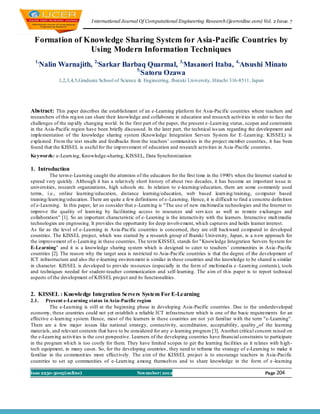 I nternational Journal Of Computational Engineering Research (ijceronline.com) Vol. 2 Issue. 7



 Formation of Knowledge Sharing System for Asia-Pacific Countries by
               Using Modern Information Techniques
  1,
       Nalin Warnajith, 2,Sarkar Barbaq Quarmal, 3,Masanori Itaba, 4,Atsushi Minato
                                     5,
                                        Satoru Ozawa
              1,2,3,4,5,Graduate School of Science & Engineering, Ibaraki Un iversity, Hitachi 316-8511, Japan




Abstract: This paper describes the establishment of an e-Learning platform for Asia-Pacific countries where teachers and
researchers of this reg ion can share their knowledge and collaborate in education and resea rch activit ies in order to face the
challenges of the rap idly changing world. In the first part of the paper, the present e -Learn ing status, scopes and constraints
in the Asia-Pacific region have been briefly discussed. In the later part, the technical iss ues regarding the development and
implementation of the knowledge sharing system (Knowledge Integration Servers System for E -Learn ing: KISSEL) is
explained. Fro m the test results and feedbacks from the teachers’ communit ies in the project member countries, it has been
found that the KISSEL is useful for the imp rovement of education and research activities in Asia -Pacific countries.
Keywords: e-Learn ing, Knowledge-sharing, KISSEL, Data Synchronization

1. Introduction
          The term e-Learning caught the attention of the educators for the first time in the 1990's when the Internet started to
spread very quickly. Although it has a relat ively short history of about two decades, it has become an important issue in
universities, research organizations, high schools etc. In relation to e-learning/education, there are some co mmonly used
terms, i.e., online learning/education, distance learning/education, web based learn ing/training, co mputer based
training/learn ing/education. There are quite a few definitions of e-Learning. Hence, it is difficult to find a concrete defin ition
of e-Learning. In this paper, let us consider that e-Learn ing is "The use of new mu ltimed ia technologies and the Internet to
improve the quality of learn ing by facilitating access to resources and serv ices as well as remote exchanges and
collaboration" [1]. So an important characteristic of e-Learning is the interactivity with the learners. Interactive mult imedia
technologies are engrossing. It provides the opportunity for deep involvement, wh ich captures and holds learner interest.
As far as the level of e-Learning in Asia-Pacific countries is concerned, they are still backward co mpared to developed
countries. The KISSEL project, which was started by a research group of Ibaraki University, Japan, is a n ew approach for
the improvement of e-Learn ing in these countries. The term KISSEL stands for " Knowledge Integration Servers System for
E-Learning" and it is a knowledge sharing system which is designed to cater to teachers’ communities in Asia -Pacific
countries [2]. The reason why the target area is restricted to Asia-Pacific countries is that the degree of the development of
ICT infrastructure and also the e-learning environ ment is similar in these countries and the knowledge to be shared is similar
in character. KISSEL is developed to provide resources (especially in the form of mu ltimed ia e -Learn ing contents), tools
and techniques needed for student-teacher communication and self-learning. The aim of th is paper is to report technical
aspects of the development of KISSEL pro ject and its functionalities.


2. KISSEL : Knowledge Integration Servers System For E-Learning
2.1.    Present e-Learning status in Asia-Pacific region
          The e-Learning is still at the beginning phase in developing Asia-Pacific countries. Due to the underdeveloped
economy, these countries could not yet establish a reliable ICT infrastructure which is one of the basic requirements for an
effective e-learn ing system. Hence, most of the learners in these countries are not yet familiar with the term "e-Learning".
There are a few major issues like national strategy, connectivity, accreditation, acceptability, quality of the learning
materials, and relevant contents that have to be considered for any e-learning program [3]. Another critical concern raised on
the e-Learn ing activit ies is the cost perspective. Learners of the developing countries have financial constraints to participate
in the program wh ich is too costly for them. They have limited scopes to get the learning facilities as it relates with h igh -
tech equipment, in many cases. So, for the developing countries , they need to reframe the strategy of e-Learn ing to make it
familiar in the co mmunit ies more effect ively. The aim of the KISSEL pro ject is to encourage teachers in Asia-Pacific
countries to set up communities of e-Learn ing among themselves and to share knowledge in the form of e -learning

Issn 2250-3005(online)                               November| 2012                                                   Page 204p
 