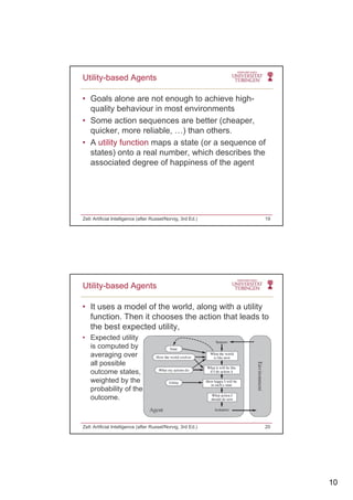 10
• Goals alone are not enough to achieve high-
quality behaviour in most environments
Some action sequences are better (cheaper
Utility-based Agents
• Some action sequences are better (cheaper,
quicker, more reliable, …) than others.
• A utility function maps a state (or a sequence of
states) onto a real number, which describes the
associated degree of happiness of the agent
Zell: Artificial Intelligence (after Russel/Norvig, 3rd Ed.) 19
• It uses a model of the world, along with a utility
function. Then it chooses the action that leads to
the best expected utility
Utility-based Agents
the best expected utility,
• Expected utility
is computed by
averaging over
all possible
outcome states,
weighted by theweighted by the
probability of the
outcome.
Zell: Artificial Intelligence (after Russel/Norvig, 3rd Ed.) 20
 