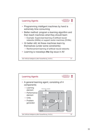 11
• Programming intelligent machines by hand is
extremely time consuming
Better method: program a learning algorithm and
Learning Agents
• Better method: program a learning algorithm and
then teach machines what they should learn
• Example: Supervised learning of artificial neural
networks (ANNs) or support vector machines (SVMs)
• Or better still, let these machines learn by
themselves (under some constraints)themselves (under some constraints)
• Reinforcement learning of artificial neural networks
• Learning is nowadays the big issue in AI!
Zell: Artificial Intelligence (after Russel/Norvig, 3rd Ed.) 21
• A general learning agent, consisting of 4
components:
• Learning
Learning Agents
• Learning
element
• Performance
element
• Critic
• Problem
generator
Zell: Artificial Intelligence (after Russel/Norvig, 3rd Ed.) 22
 