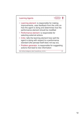12
• Learning element: is responsible for making
improvements, uses feedback from the critic on
how the agent is doing and determines how the
Learning Agents
how the agent is doing and determines how the
performance element should be modified
• Performance element: is responsible for
selecting external actions
• Critic: tells the learning element how well the
agent is doing with respect to a performanceagent is doing with respect to a performance
standard (the percept itself does not say so).
• Problem generator: is responsible for suggesting
actions that lead to new information
Zell: Artificial Intelligence (after Russel/Norvig, 3rd Ed.) 23
 